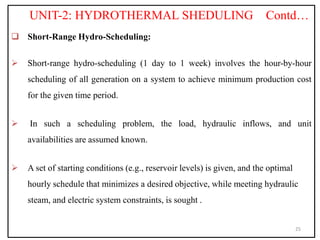 UNIT-2: HYDROTHERMAL SHEDULING Contd…
 Short-Range Hydro-Scheduling:
 Short-range hydro-scheduling (1 day to 1 week) involves the hour-by-hour
scheduling of all generation on a system to achieve minimum production cost
for the given time period.
 In such a scheduling problem, the load, hydraulic inflows, and unit
availabilities are assumed known.
 A set of starting conditions (e.g., reservoir levels) is given, and the optimal
hourly schedule that minimizes a desired objective, while meeting hydraulic
steam, and electric system constraints, is sought .
25
 
