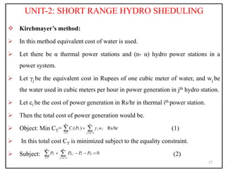 UNIT-2: SHORT RANGE HYDRO SHEDULING
 Kirchmayer’s method:
 In this method equivalent cost of water is used.
 Let there be α thermal power stations and (n- α) hydro power stations in a
power system.
 Let γj be the equivalent cost in Rupees of one cubic meter of water, and wj be
the water used in cubic meters per hour in power generation in jth hydro station.
 Let ci be the cost of power generation in Rs/hr in thermal ith power station.
 Then the total cost of power generation would be.
 Object: Min CT= (1)
 In this total cost CT is minimized subject to the equality constraint.
 Subject: (2)
27
1 1
( ) Rs/hr
i
n
i T j j
i j
C P w



  

 
1 1
0
i j
n
T H L D
i j
P P P P


  
   
 
 