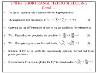 UNIT-2: SHORT RANGE HYDRO SHEDULING
Contd…
 The optimal operating state is determined by the Lagrange method.
 The augmented cost function is, (3)
 Carrying out the differentiation of Eqn(3), we get conditions for optimality as
 W.r.t, Thermal power generation the condition is, (4)
 W.r.t, Hdro power generation the condition is, (5)
 Solution of Eqn’s(4-5), yields the economically optimum thermal and hydro
power generations.
 If transmission losses are neglected the Eqn’s(4-5) reduced to
28
*
1 1
[ ]
i j
n
T H L D
T
i j
P P P P
C C



  
    
 
i i
i L
T T
C P
P P
 
 
 
 
j j
j L
j
H H
w P
P P
  
 
 
 
j i
j i
j
H T
w c
P P
 
 
 
 
 