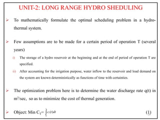 UNIT-2: LONG RANGE HYDRO SHEDULING
 To mathematically formulate the optimal scheduling problem in a hydro-
thermal system.
 Few assumptions are to be made for a certain period of operation T (several
years)
i) The storage of a hydro reservoir at the beginning and at the end of period of operation T are
specified.
ii) After accounting for the irrigation purpose, water inflow to the reservoir and load demand on
the system are known deterministically as functions of time with certainties.
 The optimization problem here is to determine the water discharge rate q(t) in
m3/sec, so as to minimize the cost of thermal generation.
 Object: Min CT= (1)
29
0
( )
t
i
c t dt

 