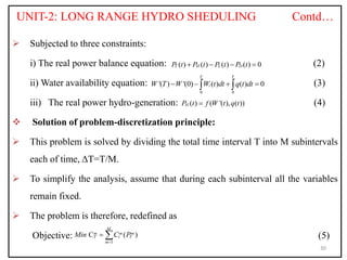 UNIT-2: LONG RANGE HYDRO SHEDULING Contd…
 Subjected to three constraints:
i) The real power balance equation: (2)
ii) Water availability equation: (3)
iii) The real power hydro-generation: (4)
 Solution of problem-discretization principle:
 This problem is solved by dividing the total time interval T into M subintervals
each of time, ΔT=T/M.
 To simplify the analysis, assume that during each subinterval all the variables
remain fixed.
 The problem is therefore, redefined as
Objective: (5)
30
( ) ( ) ( ) ( ) 0
T H L D
P t P t P t P t
   
0 0
'( ) '(0) ( ) ( ) 0
T T
i
W T W W t dt q t dt
   
 
( ) ( '( ), ( ))
H
P t f W t q t

1
C ( )
M
m m m
i
T T
m
Min C P

 
 