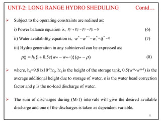 UNIT-2: LONG RANGE HYDRO SHEDULING Contd…
 Subject to the operating constraints are redined as:
i) Power balance equation is, (6)
ii) Water availability equation is, (7)
iii) Hydro generation in any subinterval can be expressed as:
(8)
 where, h0=9.81x10-3h‫׳‬0, h‫׳‬0 is the height of the storage tank, 0.5(wm-wm-1) is the
average additional height due to storage of water, e is the water head correction
factor and ρ is the no-load discharge of water.
 The sum of discharges during (M-1) intervals will give the desired available
discharge and one of the discharges is taken as dependent variable.
31
0
m m m m
T H L D
P P P P
   
1
0
m
m m m
i q
w w w

   
1
0{1 0.5 ( )}( )
m m m m
H
p h e w w q 

   
 