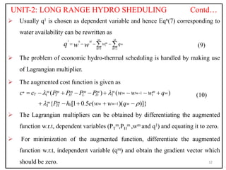 UNIT-2: LONG RANGE HYDRO SHEDULING Contd…
 Usually q1 is chosen as dependent variable and hence Eqn(7) corresponding to
water availability can be rewritten as
(9)
 The problem of economic hydro-thermal scheduling is handled by making use
of Lagrangian multiplier.
 The augmented cost function is given as
(10)
 The Lagrangian multipliers can be obtained by differentiating the augmented
function w.r.t, dependent variables (PT
m,PH
m ,wm and q1) and equating it to zero.
 For minimization of the augmented function, differentiate the augmented
function w.r.t, independent variable (qm) and obtain the gradient vector which
should be zero. 32
1 0
1 2
M M
M m m
i
m m
w q
q w w  
   
 
* 1
1 2
1
0
3
( ) ( )
{ [1 0.5 ( )( )]}
m m m m m m m
m m m
T i
T H L D
m m m m m
H
c c P P P P w w w q
P h e w w q
 
 


        
    
 