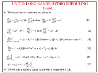 UNIT-2: LONG RANGE HYDRO SHEDULING
Contd…
 The coordination equations are given as:
 Where, α is a positive scalar value with a range of 0.4-0.8.
*
1 1 1
(1 ) 0 or (11)
m m
T L T L
m m m
m m m m m
T T T T T
P P
c c
c
P P P P P
  
 
 
      
    
*
3 1 1 1 3
(1 ) 0 or (12)
m m
L L
m m m m m
m m m
H H T
P P
c
P P P
    
 
      
  
* 1 1 1
0 0
2 2 3 3
0( )
[0.5 ( )] [0.5 ( )] 0 (13)
m m m m
m m
m m orM
c h e q h e q
w
     
  

       

* 1 1 1
0 1
0
2 3
1
[1 0.5 (2 2 )] 0 (14)
i
c h e w w q
q
  
       

*
1
0
2 3
1
[1 0.5 (2 2 )] (15)
m m m
m m
i
m
m
c h e w w q
q
  


      

*
1
(1 ) (16)
m m
new old
m
m
c
q q
q



  

 
