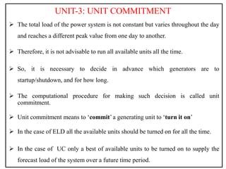 UNIT-3: UNIT COMMITMENT
 The total load of the power system is not constant but varies throughout the day
and reaches a different peak value from one day to another.
 Therefore, it is not advisable to run all available units all the time.
 So, it is necessary to decide in advance which generators are to
startup/shutdown, and for how long.
 The computational procedure for making such decision is called unit
commitment.
 Unit commitment means to ‘commit’ a generating unit to ‘turn it on’
 In the case of ELD all the available units should be turned on for all the time.
 In the case of UC only a best of available units to be turned on to supply the
forecast load of the system over a future time period.
 