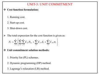 UNIT-3: UNIT COMMITMENT
 Cost function formulation:
1. Running cost.
2. Start-up cost.
3. Shut-down cost.
 The total expression for the cost function is given as:
 Unit commitment solution methods:
1. Priority list (PL) schemes.
2. Dynamic programming (DP) method.
3. Lagrange’s relaxation (LR) method.
1 1 1 1 1
t ij i t i t
t
y
N k x
T
T ij G sc i sd i
t i j i i
F C P C C
 
    
 
  
 
 
   
 