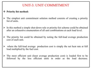 UNIT-3: UNIT COMMITMENT
 Priority list method:
 The simplest unit commitment solution method consists of creating a priority
list of units.
 In this method a simple shut-down rule or priority-list scheme could be obtained
after an exhaustive enumeration of all unit combinations at each load level.
 The priority list could be obtained by noting the full-load average production
cost of each unit.
 where the full-load average production cost is simply the net heat rate at full
load multiplied by the fuel cost.
 The most efficient unit (least average production cost) is loaded first to be
followed by the less efficient units in order as the load decrease.
 