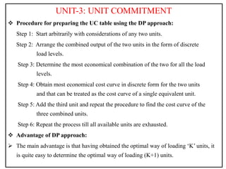 UNIT-3: UNIT COMMITMENT
 Procedure for preparing the UC table using the DP approach:
Step 1: Start arbitrarily with considerations of any two units.
Step 2: Arrange the combined output of the two units in the form of discrete
load levels.
Step 3: Determine the most economical combination of the two for all the load
levels.
Step 4: Obtain most economical cost curve in discrete form for the two units
and that can be treated as the cost curve of a single equivalent unit.
Step 5: Add the third unit and repeat the procedure to find the cost curve of the
three combined units.
Step 6: Repeat the process till all available units are exhausted.
 Advantage of DP approach:
 The main advantage is that having obtained the optimal way of loading ‘K’ units, it
is quite easy to determine the optimal way of loading (K+1) units.
 