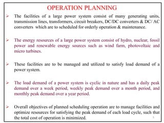 OPERATION PLANNING
 The facilities of a large power system consist of many generating units,
transmission lines, transformers, circuit breakers, DC/DC converters & DC/ AC
converters which are to scheduled for orderly operation & maintenance.
 The energy resources of a large power system consist of hydro, nuclear, fossil
power and renewable energy sources such as wind farm, photovoltaic and
micro turbines.
 These facilities are to be managed and utilized to satisfy load demand of a
power system.
 The load demand of a power system is cyclic in nature and has a daily peak
demand over a week period, weekly peak demand over a month period, and
monthly peak demand over a year period.
 Overall objectives of planned scheduling operation are to manage facilities and
optimize resources for satisfying the peak demand of each load cycle, such that
the total cost of operation is minimized. 5
 