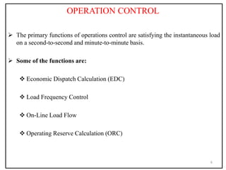 OPERATION CONTROL
 The primary functions of operations control are satisfying the instantaneous load
on a second-to-second and minute-to-minute basis.
 Some of the functions are:
 Economic Dispatch Calculation (EDC)
 Load Frequency Control
 On-Line Load Flow
 Operating Reserve Calculation (ORC)
6
 