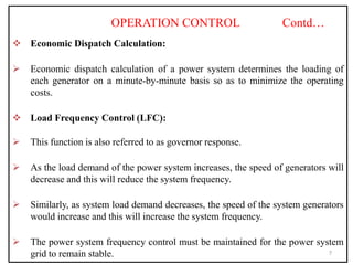 OPERATION CONTROL Contd…
 Economic Dispatch Calculation:
 Economic dispatch calculation of a power system determines the loading of
each generator on a minute-by-minute basis so as to minimize the operating
costs.
 Load Frequency Control (LFC):
 This function is also referred to as governor response.
 As the load demand of the power system increases, the speed of generators will
decrease and this will reduce the system frequency.
 Similarly, as system load demand decreases, the speed of the system generators
would increase and this will increase the system frequency.
 The power system frequency control must be maintained for the power system
grid to remain stable. 7
 