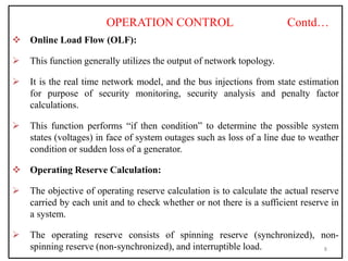 OPERATION CONTROL Contd…
 Online Load Flow (OLF):
 This function generally utilizes the output of network topology.
 It is the real time network model, and the bus injections from state estimation
for purpose of security monitoring, security analysis and penalty factor
calculations.
 This function performs “if then condition” to determine the possible system
states (voltages) in face of system outages such as loss of a line due to weather
condition or sudden loss of a generator.
 Operating Reserve Calculation:
 The objective of operating reserve calculation is to calculate the actual reserve
carried by each unit and to check whether or not there is a sufficient reserve in
a system.
 The operating reserve consists of spinning reserve (synchronized), non-
spinning reserve (non-synchronized), and interruptible load. 8
 
