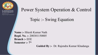 Power System Operation & Control
Topic :- Swing Equation
Name :- Hitesh Kumar Nath
Regd. No. :- 200301150005
Branch :- EEE
Semester :- 7th
Guided By :- Dr. Rajendra Kumar Khadanga
 