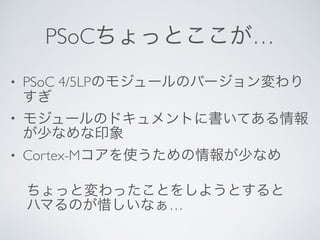 PSoCちょっとここが…
• PSoC 4/5LPのモジュールのバージョン変わり
すぎ
• モジュールのドキュメントに書いてある情報
が少なめな印象
• Cortex-Mコアを使うための情報が少なめ
ちょっと変わったことをしようとすると
ハマるのが惜しいなぁ…
 