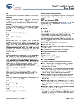 PSoC® 3: CY8C38 Family 
Data Sheet 
TMS 
JTAG test mode select programming and debug port connection. 
USBIO, D+ 
Provides D+ connection directly to a USB 2.0 bus. May be used 
as a digital I/O pin; it is powered from VDDD instead of from a 
VDDIO. Pins are Do Not Use (DNU) on devices without USB. 
USBIO, D– 
Provides D– connection directly to a USB 2.0 bus. May be used 
as a digital I/O pin; it is powered from VDDD instead of from a 
VDDIO. Pins are Do Not Use (DNU) on devices without USB. 
VBOOST 
Power sense connection to boost pump. 
VBAT 
Battery supply to boost pump. 
VCCA. 
Output of the analog core regulator or the input to the 
analog core. Requires a 1uF capacitor to VSSA. The regulator 
output is not designed to drive external circuits. Note that if you 
use the device with an external core regulator (externally 
regulated mode), the voltage applied to this pin must not 
exceed the allowable range of 1.71 V to 1.89 V. When using 
the internal core regulator, (internally regulated mode, the 
default), do not tie any power to this pin. For details see Power 
System on page 30. 
VCCD. 
Output of the digital core regulator or the input to the digital 
core. The two VCCD pins must be shorted together, with the 
trace between them as short as possible, and a 1uF capacitor to 
VSSD. The regulator output is not designed to drive external 
circuits. Note that if you use the device with an external core 
regulator (externally regulated mode), the voltage applied to 
this pin must not exceed the allowable range of 1.71 V to 
1.89 V. When using the internal core regulator (internally 
regulated mode, the default), do not tie any power to this pin. For 
details see Power System on page 30. 
VDDA 
Supply for all analog peripherals and analog core regulator. 
VDDA must be the highest voltage present on the device. All 
other supply pins must be less than or equal to VDDA. 
VDDD 
Supply for all digital peripherals and digital core regulator. VDDD 
must be less than or equal to VDDA. 
VSSA 
Ground for all analog peripherals. 
VSSB 
Ground connection for boost pump. 
VSSD 
Ground for all digital logic and I/O pins. 
VDDIO0, VDDIO1, VDDIO2, VDDIO3 
Supply for I/O pins. Each VDDIO must be tied to a valid operating 
voltage (1.71 V to 5.5 V), and must be less than or equal to 
VDDA. 
XRES (and configurable XRES) 
External reset pin. Active low with internal pull-up. Pin P1[2] may 
be configured to be a XRES pin; see “Nonvolatile Latches 
(NVLs)” on page 23. 
4. CPU 
4.1 8051 CPU 
The CY8C38 devices use a single cycle 8051 CPU, which is fully 
compatible with the original MCS-51 instruction set. The 
CY8C38 family uses a pipelined RISC architecture, which 
executes most instructions in 1 to 2 cycles to provide peak 
performance of up to 33 MIPS with an average of 2 cycles per 
instruction. The single cycle 8051 CPU runs ten times faster than 
a standard 8051 processor. 
The 8051 CPU subsystem includes these features: 
 Single cycle 8051 CPU 
 Up to 64 KB of flash memory, up to 2 KB of EEPROM, and up 
to 8 KB of SRAM 
 512-byte instruction cache between CPU and flash 
 Programmable nested vector interrupt controller 
 DMA controller 
 Peripheral HUB (PHUB) 
 External memory interface (EMIF) 
4.2 Addressing Modes 
The following addressing modes are supported by the 8051: 
 Direct Addressing: The operand is specified by a direct 8-bit 
address field. Only the internal RAM and the SFRs can be 
accessed using this mode. 
 Indirect Addressing: The instruction specifies the register which 
contains the address of the operand. The registers R0 or R1 
are used to specify the 8-bit address, while the data pointer 
(DPTR) register is used to specify the 16-bit address. 
 Register Addressing: Certain instructions access one of the 
registers (R0 to R7) in the specified register bank. These 
instructions are more efficient because there is no need for an 
address field. 
 Register Specific Instructions: Some instructions are specific 
to certain registers. For example, some instructions always act 
on the accumulator. In this case, there is no need to specify the 
operand. 
 Immediate Constants: Some instructions carry the value of the 
constants directly instead of an address. 
 Indexed Addressing: This type of addressing can be used only 
for a read of the program memory. This mode uses the Data 
Pointer as the base and the accumulator value as an offset to 
read a program memory. 
Document Number: 001-11729 Rev. *V Page 11 of 137 
 