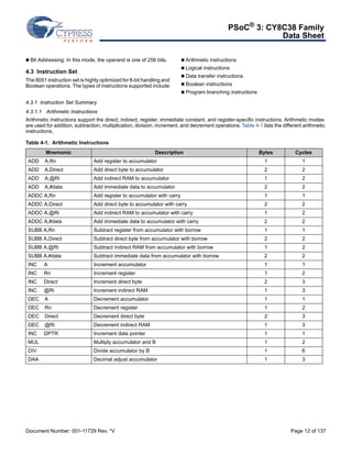 PSoC® 3: CY8C38 Family 
Data Sheet 
 Bit Addressing: In this mode, the operand is one of 256 bits. 
4.3 Instruction Set 
The 8051 instruction set is highly optimized for 8-bit handling and 
Boolean operations. The types of instructions supported include: 
 Arithmetic instructions 
 Logical instructions 
 Data transfer instructions 
 Boolean instructions 
 Program branching instructions 
4.3.1 Instruction Set Summary 
4.3.1.1 Arithmetic Instructions 
Arithmetic instructions support the direct, indirect, register, immediate constant, and register-specific instructions. Arithmetic modes 
are used for addition, subtraction, multiplication, division, increment, and decrement operations. Table 4-1 lists the different arithmetic 
instructions. 
Table 4-1. Arithmetic Instructions 
Mnemonic Description Bytes Cycles 
ADD A,Rn Add register to accumulator 1 1 
ADD A,Direct Add direct byte to accumulator 2 2 
ADD A,@Ri Add indirect RAM to accumulator 1 2 
ADD A,#data Add immediate data to accumulator 2 2 
ADDC A,Rn Add register to accumulator with carry 1 1 
ADDC A,Direct Add direct byte to accumulator with carry 2 2 
ADDC A,@Ri Add indirect RAM to accumulator with carry 1 2 
ADDC A,#data Add immediate data to accumulator with carry 2 2 
SUBB A,Rn Subtract register from accumulator with borrow 1 1 
SUBB A,Direct Subtract direct byte from accumulator with borrow 2 2 
SUBB A,@Ri Subtract indirect RAM from accumulator with borrow 1 2 
SUBB A,#data Subtract immediate data from accumulator with borrow 2 2 
INC A Increment accumulator 1 1 
INC Rn Increment register 1 2 
INC Direct Increment direct byte 2 3 
INC @Ri Increment indirect RAM 1 3 
DEC A Decrement accumulator 1 1 
DEC Rn Decrement register 1 2 
DEC Direct Decrement direct byte 2 3 
DEC @Ri Decrement indirect RAM 1 3 
INC DPTR Increment data pointer 1 1 
MUL Multiply accumulator and B 1 2 
DIV Divide accumulator by B 1 6 
DAA Decimal adjust accumulator 1 3 
Document Number: 001-11729 Rev. *V Page 12 of 137 
 