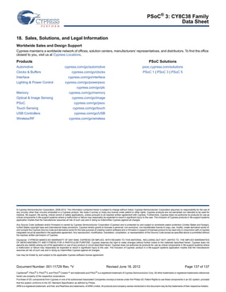 PSoC® 3: CY8C38 Family 
Data Sheet 
18. Sales, Solutions, and Legal Information 
Worldwide Sales and Design Support 
Cypress maintains a worldwide network of offices, solution centers, manufacturers’ representatives, and distributors. To find the office 
closest to you, visit us at Cypress Locations. 
Products 
Automotive cypress.com/go/automotive 
Clocks  Buffers cypress.com/go/clocks 
Interface cypress.com/go/interface 
Lighting  Power Control cypress.com/go/powerpsoc 
cypress.com/go/plc 
Memory cypress.com/go/memory 
Optical  Image Sensing cypress.com/go/image 
PSoC cypress.com/go/psoc 
Touch Sensing cypress.com/go/touch 
USB Controllers cypress.com/go/USB 
Wireless/RF cypress.com/go/wireless 
PSoC Solutions 
psoc.cypress.com/solutions 
PSoC 1 | PSoC 3 | PSoC 5 
© Cypress Semiconductor Corporation, 2006-2012. The information contained herein is subject to change without notice. Cypress Semiconductor Corporation assumes no responsibility for the use of 
any circuitry other than circuitry embodied in a Cypress product. Nor does it convey or imply any license under patent or other rights. Cypress products are not warranted nor intended to be used for 
medical, life support, life saving, critical control or safety applications, unless pursuant to an express written agreement with Cypress. Furthermore, Cypress does not authorize its products for use as 
critical components in life-support systems where a malfunction or failure may reasonably be expected to result in significant injury to the user. The inclusion of Cypress products in life-support systems 
application implies that the manufacturer assumes all risk of such use and in doing so indemnifies Cypress against all charges. 
Any Source Code (software and/or firmware) is owned by Cypress Semiconductor Corporation (Cypress) and is protected by and subject to worldwide patent protection (United States and foreign), 
United States copyright laws and international treaty provisions. Cypress hereby grants to licensee a personal, non-exclusive, non-transferable license to copy, use, modify, create derivative works of, 
and compile the Cypress Source Code and derivative works for the sole purpose of creating custom software and or firmware in support of licensee product to be used only in conjunction with a Cypress 
integrated circuit as specified in the applicable agreement. Any reproduction, modification, translation, compilation, or representation of this Source Code except as specified above is prohibited without 
the express written permission of Cypress. 
Disclaimer: CYPRESS MAKES NO WARRANTY OF ANY KIND, EXPRESS OR IMPLIED, WITH REGARD TO THIS MATERIAL, INCLUDING, BUT NOT LIMITED TO, THE IMPLIED WARRANTIES 
OF MERCHANTABILITY AND FITNESS FOR A PARTICULAR PURPOSE. Cypress reserves the right to make changes without further notice to the materials described herein. Cypress does not 
assume any liability arising out of the application or use of any product or circuit described herein. Cypress does not authorize its products for use as critical components in life-support systems where 
a malfunction or failure may reasonably be expected to result in significant injury to the user. The inclusion of Cypress’ product in a life-support systems application implies that the manufacturer 
assumes all risk of such use and in doing so indemnifies Cypress against all charges. 
Use may be limited by and subject to the applicable Cypress software license agreement. 
Document Number: 001-11729 Rev. *V Revised June 18, 2012 Page 137 of 137 
CapSense®, PSoC® 3, PSoC® 5, and PSoC® Creator™ are trademarks and PSoC® is a registered trademark of Cypress Semiconductor Corp. All other trademarks or registered trademarks referenced 
herein are property of the respective corporations. 
Purchase of I2C components from Cypress or one of its sublicensed Associated Companies conveys a license under the Philips I2C Patent Rights to use these components in an I2C system, provided 
that the system conforms to the I2C Standard Specification as defined by Philips. 
ARM is a registered trademark, and Keil, and RealView are trademarks, of ARM Limited. All products and company names mentioned in this document may be the trademarks of their respective holders.. 

