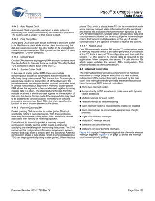 PSoC® 3: CY8C38 Family 
Data Sheet 
4.4.4.2 Auto Repeat DMA 
Auto repeat DMA is typically used when a static pattern is 
repetitively read from system memory and written to a peripheral. 
This is done with a single TD that chains to itself. 
4.4.4.3 Ping Pong DMA 
A ping pong DMA case uses double buffering to allow one buffer 
to be filled by one client while another client is consuming the 
data previously received in the other buffer. In its simplest form, 
this is done by chaining two TDs together so that each TD calls 
the opposite TD when complete. 
4.4.4.4 Circular DMA 
Circular DMA is similar to ping pong DMA except it contains more 
than two buffers. In this case there are multiple TDs; after the last 
TD is complete it chains back to the first TD. 
4.4.4.5 Scatter Gather DMA 
In the case of scatter gather DMA, there are multiple 
noncontiguous sources or destinations that are required to 
effectively carry out an overall DMA transaction. For example, a 
packet may need to be transmitted off of the device and the 
packet elements, including the header, payload, and trailer, exist 
in various noncontiguous locations in memory. Scatter gather 
DMA allows the segments to be concatenated together by using 
multiple TDs in a chain. The chain gathers the data from the 
multiple locations. A similar concept applies for the reception of 
data onto the device. Certain parts of the received data may need 
to be scattered to various locations in memory for software 
processing convenience. Each TD in the chain specifies the 
location for each discrete element in the chain. 
4.4.4.6 Packet Queuing DMA 
Packet queuing DMA is similar to scatter gather DMA but 
specifically refers to packet protocols. With these protocols, 
there may be separate configuration, data, and status phases 
associated with sending or receiving a packet. 
For instance, to transmit a packet, a memory mapped 
configuration register can be written inside a peripheral, 
specifying the overall length of the ensuing data phase. The CPU 
can set up this configuration information anywhere in system 
memory and copy it with a simple TD to the peripheral. After the 
configuration phase, a data phase TD (or a series of data phase 
TDs) can begin (potentially using scatter gather). When the data 
phase TD(s) finish, a status phase TD can be invoked that reads 
some memory mapped status information from the peripheral 
and copies it to a location in system memory specified by the 
CPU for later inspection. Multiple sets of configuration, data, and 
status phase ‘subchains’ can be strung together to create larger 
chains that transmit multiple packets in this way. A similar 
concept exists in the opposite direction to receive the packets. 
4.4.4.7 Nested DMA 
One TD may modify another TD, as the TD configuration space 
is memory mapped similar to any other peripheral. For example, 
a first TD loads a second TD’s configuration and then calls the 
second TD. The second TD moves data as required by the 
application. When complete, the second TD calls the first TD, 
which again updates the second TD’s configuration. This 
process repeats as often as necessary. 
4.5 Interrupt Controller 
The interrupt controller provides a mechanism for hardware 
resources to change program execution to a new address, 
independent of the current task being executed by the main 
code. The interrupt controller provides enhanced features not 
found on original 8051 interrupt controllers: 
 Thirty-two interrupt vectors 
 Jumps directly to ISR anywhere in code space with dynamic 
vector addresses 
 Multiple sources for each vector 
 Flexible interrupt to vector matching 
 Each interrupt vector is independently enabled or disabled 
 Each interrupt can be dynamically assigned one of eight 
priorities 
 Eight level nestable interrupts 
 Multiple I/O interrupt vectors 
 Software can send interrupts 
 Software can clear pending interrupts 
Figure 4-2 on page 19 represents typical flow of events when an 
interrupt triggered. Figure 4-3 on page 20 shows the interrupt 
structure and priority polling. 
Document Number: 001-11729 Rev. *V Page 18 of 137 
 