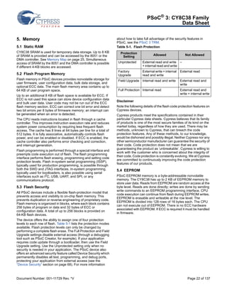 PSoC® 3: CY8C38 Family 
Data Sheet 
5. Memory 
5.1 Static RAM 
CY8C38 SRAM is used for temporary data storage. Up to 8 KB 
of SRAM is provided and can be accessed by the 8051 or the 
DMA controller. See Memory Map on page 25. Simultaneous 
access of SRAM by the 8051 and the DMA controller is possible 
if different 4-KB blocks are accessed. 
5.2 Flash Program Memory 
Flash memory in PSoC devices provides nonvolatile storage for 
user firmware, user configuration data, bulk data storage, and 
optional ECC data. The main flash memory area contains up to 
64 KB of user program space. 
Up to an additional 8 KB of flash space is available for ECC. If 
ECC is not used this space can store device configuration data 
and bulk user data. User code may not be run out of the ECC 
flash memory section. ECC can correct one bit error and detect 
two bit errors per 8 bytes of firmware memory; an interrupt can 
be generated when an error is detected. 
The CPU reads instructions located in flash through a cache 
controller. This improves instruction execution rate and reduces 
system power consumption by requiring less frequent flash 
access. The cache has 8 lines at 64 bytes per line for a total of 
512 bytes. It is fully associative, automatically controls flash 
power, and can be enabled or disabled. If ECC is enabled, the 
cache controller also performs error checking and correction, 
and interrupt generation. 
Flash programming is performed through a special interface and 
preempts code execution out of flash. The flash programming 
interface performs flash erasing, programming and setting code 
protection levels. Flash in-system serial programming (ISSP), 
typically used for production programming, is possible through 
both the SWD and JTAG interfaces. In-system programming, 
typically used for bootloaders, is also possible using serial 
interfaces such as I2C, USB, UART, and SPI, or any 
communications protocol. 
5.3 Flash Security 
All PSoC devices include a flexible flash-protection model that 
prevents access and visibility to on-chip flash memory. This 
prevents duplication or reverse engineering of proprietary code. 
Flash memory is organized in blocks, where each block contains 
256 bytes of program or data and 32 bytes of ECC or 
configuration data. A total of up to 256 blocks is provided on 
64-KB flash devices. 
The device offers the ability to assign one of four protection 
levels to each row of flash. Table 5-1 lists the protection modes 
available. Flash protection levels can only be changed by 
performing a complete flash erase. The Full Protection and Field 
Upgrade settings disable external access (through a debugging 
tool such as PSoC Creator, for example). If your application 
requires code update through a bootloader, then use the Field 
Upgrade setting. Use the Unprotected setting only when no 
security is needed in your application. The PSoC device also 
offers an advanced security feature called Device Security which 
permanently disables all test, programming, and debug ports, 
protecting your application from external access (see the 
“Device Security” section on page 68). For more information 
about how to take full advantage of the security features in 
PSoC, see the PSoC 3 TRM. 
Table 5-1. Flash Protection 
Protection 
Setting Allowed Not Allowed 
Unprotected External read and write 
+ internal read and write 
– 
Factory 
Upgrade 
External write + internal 
read and write 
External read 
Field Upgrade Internal read and write External read and 
write 
Full Protection Internal read External read and 
write + internal write 
Disclaimer 
Note the following details of the flash code protection features on 
Cypress devices. 
Cypress products meet the specifications contained in their 
particular Cypress data sheets. Cypress believes that its family 
of products is one of the most secure families of its kind on the 
market today, regardless of how they are used. There may be 
methods, unknown to Cypress, that can breach the code 
protection features. Any of these methods, to our knowledge, 
would be dishonest and possibly illegal. Neither Cypress nor any 
other semiconductor manufacturer can guarantee the security of 
their code. Code protection does not mean that we are 
guaranteeing the product as ‘unbreakable’. Cypress is willing to 
work with the customer who is concerned about the integrity of 
their code. Code protection is constantly evolving. We at Cypress 
are committed to continuously improving the code protection 
features of our products. 
5.4 EEPROM 
PSoC EEPROM memory is a byte-addressable nonvolatile 
memory. The CY8C38 has up to 2 KB of EEPROM memory to 
store user data. Reads from EEPROM are random access at the 
byte level. Reads are done directly; writes are done by sending 
write commands to an EEPROM programming interface. CPU 
code execution can continue from flash during EEPROM writes. 
EEPROM is erasable and writeable at the row level. The 
EEPROM is divided into 128 rows of 16 bytes each. The CPU 
can not execute out of EEPROM. There is no ECC hardware 
associated with EEPROM. If ECC is required it must be handled 
in firmware. 
Document Number: 001-11729 Rev. *V Page 22 of 137 
 