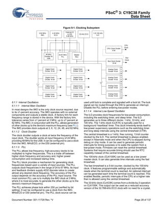 PSoC® 3: CY8C38 Family 
Data Sheet 
Figure 6-1. Clocking Subsystem 
External IO 
or DSI 
0-66 MHz 
3-62 MHz 
4-25 MHz 
32 kHz ECO 1,33,100 kHz 
IMO ECO 
ILO 
7 
48 MHz 
Doubler for 
USB 
Digital Clock 
Divider 16 bit 
Digital Clock 
Divider 16 bit 
Digital Clock 
Divider 16 bit 
Digital Clock 
Divider 16 bit 
Master 
Mux 
Digital Clock 
Divider 16 bit 
Digital Clock 
Divider 16 bit 
Digital Clock 
Divider 16 bit 
Digital Clock 
Divider 16 bit 
24-67 MHz 
PLL 
6.1.1 Internal Oscillators 
6.1.1.1 Internal Main Oscillator 
In most designs the IMO is the only clock source required, due 
to its ±1-percent accuracy. The IMO operates with no external 
components and outputs a stable clock. A factory trim for each 
frequency range is stored in the device. With the factory trim, 
tolerance varies from ±1 percent at 3 MHz, up to ±7 percent at 
62 MHz. The IMO, in conjunction with the PLL, allows generation 
of other clocks up to the device's maximum frequency (see PLL). 
The IMO provides clock outputs at 3, 6, 12, 24, 48, and 62 MHz. 
6.1.1.2 Clock Doubler 
The clock doubler outputs a clock at twice the frequency of the 
input clock. The doubler works at input frequency of 24 MHz, 
providing 48 MHz for the USB. It can be configured to use a clock 
from the IMO, MHzECO, or the DSI (external pin). 
6.1.1.3 PLL 
The PLL allows low-frequency, high-accuracy clocks to be 
multiplied to higher frequencies. This is a trade off between 
higher clock frequency and accuracy and, higher power 
consumption and increased startup time. 
The PLL block provides a mechanism for generating clock 
frequencies based upon a variety of input sources. The PLL 
outputs clock frequencies in the range of 24 to 67 MHz. Its input 
and feedback dividers supply 4032 discrete ratios to create 
almost any desired clock frequency. The accuracy of the PLL 
output depends on the accuracy of the PLL input source. The 
most common PLL use is to multiply the IMO clock at 3 MHz, 
where it is most accurate, to generate the other clocks up to the 
device’s maximum frequency. 
The PLL achieves phase lock within 250 μs (verified by bit 
setting). It can be configured to use a clock from the IMO, 
MHzECO or DSI (external pin). The PLL clock source can be 
skew 
7 
CPU Clock Divider 
4 bit 
Bus Clock Divider 
16 bit 
Analog Clock 
Divider 16 bit 
skew 
Analog Clock 
Divider 16 bit 
skew 
Analog Clock 
Divider 16 bit 
skew 
Analog Clock 
Divider 16 bit 
CPU 
Clock 
Bus 
Clock 
used until lock is complete and signaled with a lock bit. The lock 
signal can be routed through the DSI to generate an interrupt. 
Disable the PLL before entering low-power modes. 
6.1.1.4 Internal Low-Speed Oscillator 
The ILO provides clock frequencies for low-power consumption, 
including the watchdog timer, and sleep timer. The ILO 
generates up to three different clocks: 1 kHz, 33 kHz, and 
100 kHz. The 1-kHz clock (CLK1K) is typically used for a 
background ‘heartbeat’ timer. This clock inherently lends itself to 
low-power supervisory operations such as the watchdog timer 
and long sleep intervals using the central timewheel (CTW). 
The central timewheel is a 1-kHz, free running, 13-bit counter 
clocked by the ILO. The central timewheel is always enabled, 
except in hibernate mode and when the CPU is stopped during 
debug on chip mode. It can be used to generate periodic 
interrupts for timing purposes or to wake the system from a 
low-power mode. Firmware can reset the central timewheel. 
Systems that require accurate timing should use the RTC 
capability instead of the central timewheel. 
The 100-kHz clock (CLK100K) can be used as a low power 
master clock. It can also generate time intervals using the fast 
timewheel. 
The fast timewheel is a 5-bit counter, clocked by the 100-kHz 
clock. It features programmable settings and automatically 
resets when the terminal count is reached. An optional interrupt 
can be generated each time the terminal count is reached. This 
enables flexible, periodic interrupts of the CPU at a higher rate 
than is allowed using the central timewheel. 
The 33-kHz clock (CLK33K) comes from a divide-by-3 operation 
on CLK100K. This output can be used as a reduced accuracy 
version of the 32.768-kHz ECO clock with no need for a crystal. 
Document Number: 001-11729 Rev. *V Page 28 of 137 
 