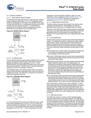 PSoC® 3: CY8C38 Family 
Data Sheet 
6.1.2 External Oscillators 
6.1.2.1 MHz External Crystal Oscillator 
The MHzECO provides high frequency, high precision clocking 
using an external crystal (see Figure 6-2). It supports a wide 
variety of crystal types, in the range of 4 to 25 MHz. When used 
in conjunction with the PLL, it can generate other clocks up to the 
device's maximum frequency (see PLL). The GPIO pins 
connecting to the external crystal and capacitors are fixed. 
MHzECO accuracy depends on the crystal chosen. 
Figure 6-2. MHzECO Block Diagram 
XCLK_MHZ 
Xo 
4 - 25 MHz 
Crystal Osc 
(Pin P15[0]) 
4 –25 MHz 
crystal 
Capacitors 
Xi 
(Pin P15[1]) 
External 
Components 
6.1.2.2 32.768-kHz ECO 
The 32.768-kHz external crystal oscillator (32kHzECO) provides 
precision timing with minimal power consumption using an 
external 32.768-kHz watch crystal (see Figure 6-3). The 
32kHzECO also connects directly to the sleep timer and provides 
the source for the RTC. The RTC uses a 1-second interrupt to 
implement the RTC functionality in firmware. 
The oscillator works in two distinct power modes. This allows 
users to trade off power consumption with noise immunity from 
neighboring circuits. The GPIO pins connected to the external 
crystal and capacitors are fixed. 
Figure 6-3. 32kHzECO Block Diagram 
XCLK32K 
Xo 
32 kHz 
Crystal Osc 
(Pin P15[2]) 
32 kHz 
crystal 
Capacitors 
Xi 
(Pin P15[3]) 
External 
Components 
It is recommended that the external 32.768-kHz watch crystal 
have a load capacitance (CL) of 6 pF or 12.5 pF. Check the 
crystal manufacturer's datasheet. The two external capacitors, 
CL1 and CL2, are typically of the same value, and their total 
capacitance, CL1CL2 / (CL1 + CL2), including pin and trace 
capacitance, should equal the crystal CL value. For more 
information, refer to application note AN54439: PSoC 3 and 
PSoC 5 External Oscillators. See also pin capacitance 
specifications in the “GPIO” section on page 78. 
6.1.2.3 Digital System Interconnect 
The DSI provides routing for clocks taken from external clock 
oscillators connected to I/O. The oscillators can also be 
generated within the device in the digital system and UDBs. 
While the primary DSI clock input provides access to all clocking 
resources, up to eight other DSI clocks (internally or externally 
generated) may be routed directly to the eight digital clock 
dividers. This is only possible if there are multiple precision clock 
sources. 
6.1.3 Clock Distribution 
All seven clock sources are inputs to the central clock distribution 
system. The distribution system is designed to create multiple 
high precision clocks. These clocks are customized for the 
design’s requirements and eliminate the common problems 
found with limited resolution prescalers attached to peripherals. 
The clock distribution system generates several types of clock 
trees. 
 The master clock is used to select and supply the fastest clock 
in the system for general clock requirements and clock 
synchronization of the PSoC device. 
 Bus clock 16-bit divider uses the master clock to generate the 
bus clock used for data transfers. Bus clock is the source clock 
for the CPU clock divider. 
 Eight fully programmable 16-bit clock dividers generate digital 
system clocks for general use in the digital system, as 
configured by the design’s requirements. Digital system clocks 
can generate custom clocks derived from any of the seven 
clock sources for any purpose. Examples include baud rate 
generators, accurate PWM periods, and timer clocks, and 
many others. If more than eight digital clock dividers are 
required, the UDBs and fixed function timer/counter/PWMs can 
also generate clocks. 
 Four 16-bit clock dividers generate clocks for the analog system 
components that require clocking, such as ADC and mixers. 
The analog clock dividers include skew control to ensure that 
critical analog events do not occur simultaneously with digital 
switching events. This is done to reduce analog system noise. 
Each clock divider consists of an 8-input multiplexer, a 16-bit 
clock divider (divide by 2 and higher) that generates ~50 percent 
duty cycle clocks, master clock resynchronization logic, and 
deglitch logic. The outputs from each digital clock tree can be 
routed into the digital system interconnect and then brought back 
into the clock system as an input, allowing clock chaining of up 
to 32 bits. 
6.1.4 USB Clock Domain 
The USB clock domain is unique in that it operates largely 
asynchronously from the main clock network. The USB logic 
contains a synchronous bus interface to the chip, while running 
on an asynchronous clock to process USB data. The USB logic 
requires a 48 MHz frequency. This frequency can be generated 
from different sources, including DSI clock at 48 MHz or doubled 
value of 24 MHz from internal oscillator, DSI signal, or crystal 
oscillator. 
Document Number: 001-11729 Rev. *V Page 29 of 137 
 