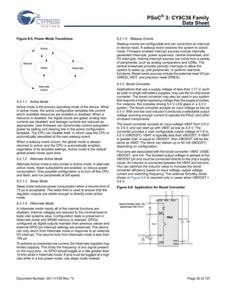 PSoC® 3: CY8C38 Family 
Data Sheet 
Figure 6-5. Power Mode Transitions 
Active 
Manual 
Hibernate 
Sleep 
Alternate 
Active 
6.2.1.1 Active Mode 
Active mode is the primary operating mode of the device. When 
in active mode, the active configuration template bits control 
which available resources are enabled or disabled. When a 
resource is disabled, the digital clocks are gated, analog bias 
currents are disabled, and leakage currents are reduced as 
appropriate. User firmware can dynamically control subsystem 
power by setting and clearing bits in the active configuration 
template. The CPU can disable itself, in which case the CPU is 
automatically reenabled at the next wakeup event. 
When a wakeup event occurs, the global mode is always 
returned to active, and the CPU is automatically enabled, 
regardless of its template settings. Active mode is the default 
global power mode upon boot. 
6.2.1.2 Alternate Active Mode 
Alternate Active mode is very similar to Active mode. In alternate 
active mode, fewer subsystems are enabled, to reduce power 
consumption. One possible configuration is to turn off the CPU 
and flash, and run peripherals at full speed. 
6.2.1.3 Sleep Mode 
Sleep mode reduces power consumption when a resume time of 
15 μs is acceptable. The wake time is used to ensure that the 
regulator outputs are stable enough to directly enter active 
mode. 
6.2.1.4 Hibernate Mode 
In hibernate mode nearly all of the internal functions are 
disabled. Internal voltages are reduced to the minimal level to 
keep vital systems alive. Configuration state is preserved in 
hibernate mode and SRAM memory is retained. GPIOs 
configured as digital outputs maintain their previous values and 
external GPIO pin interrupt settings are preserved. The device 
can only return from hibernate mode in response to an external 
I/O interrupt. The resume time from hibernate mode is less than 
100 μs. 
To achieve an extremely low current, the hibernate regulator has 
limited capacity. This limits the frequency of any signal present 
on the input pins - no GPIO should toggle at a rate greater than 
10 kHz while in hibernate mode. If pins must be toggled at a high 
rate while in a low power mode, use sleep mode instead. 
6.2.1.5 Wakeup Events 
Wakeup events are configurable and can come from an interrupt 
or device reset. A wakeup event restores the system to active 
mode. Firmware enabled interrupt sources include internally 
generated interrupts, power supervisor, central timewheel, and 
I/O interrupts. Internal interrupt sources can come from a variety 
of peripherals, such as analog comparators and UDBs. The 
central timewheel provides periodic interrupts to allow the 
system to wake up, poll peripherals, or perform real-time 
functions. Reset event sources include the external reset I/O pin 
(XRES), WDT, and precision reset (PRES). 
6.2.2 Boost Converter 
Applications that use a supply voltage of less than 1.71 V, such 
as solar or single cell battery supplies, may use the on-chip boost 
converter. The boost converter may also be used in any system 
that requires a higher operating voltage than the supply provides. 
For instance, this includes driving 5.0 V LCD glass in a 3.3 V 
system. The boost converter accepts an input voltage as low as 
0.5 V. With one low cost inductor it produces a selectable output 
voltage sourcing enough current to operate the PSoC and other 
on-board components. 
The boost converter accepts an input voltage VBAT from 0.5 V 
to 3.6 V, and can start up with VBAT as low as 0.5 V. The 
converter provides a user configurable output voltage of 1.8 to 
5.0 V (VBOOST). VBAT is typically less than VBOOST; if VBAT 
is greater than or equal to VBOOST, then VBOOST will be the 
same as VBAT. The block can deliver up to 50 mA (IBOOST) 
depending on configuration. 
Four pins are associated with the boost converter: VBAT, VSSB, 
VBOOST, and Ind. The boosted output voltage is sensed at the 
VBOOST pin and must be connected directly to the chip’s supply 
inputs. An inductor is connected between the VBAT and Ind pins. 
You can optimize the inductor value to increase the boost 
converter efficiency based on input voltage, output voltage, 
current and switching frequency. The external Schottky diode 
shown in Figure 6-6 is required only in cases when VBOOST > 
3.6 V. 
Figure 6-6. Application for Boost Converter 
VDDA VDDD 
PSoC 
VBOOST 
IND 
VBAT 
VSSB 
VSSA 
VSSD 
22 μF 0.1 μF 
Optional Schottky Diode. Only 
required when VDD >3.6 V. 
22 μF 
10 μH 
Document Number: 001-11729 Rev. *V Page 32 of 137 
 