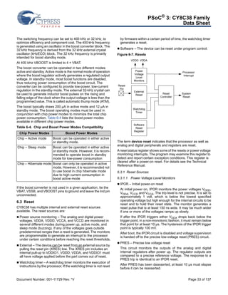 PSoC® 3: CY8C38 Family 
Data Sheet 
The switching frequency can be set to 400 kHz or 32 kHz, to 
optimize efficiency and component cost. The 400 kHz frequency 
is generated using an oscillator in the boost converter block. The 
32 kHz frequency is derived from the 32 kHz external crystal 
oscillator (kHzECO) block. The 32 kHz frequency is primarily 
intended for boost standby mode. 
At 400 kHz VBOOST is limited to 4 × VBAT. 
The boost converter can be operated in two different modes: 
active and standby. Active mode is the normal mode of operation 
where the boost regulator actively generates a regulated output 
voltage. In standby mode, most boost functions are disabled, 
thus reducing power consumption of the boost circuit. The 
converter can be configured to provide low-power, low-current 
regulation in the standby mode. The external 32-kHz crystal can 
be used to generate inductor boost pulses on the rising and 
falling edge of the clock when the output voltage is less than the 
programmed value. This is called automatic thump mode (ATM). 
The boost typically draws 200 μA in active mode and 12 μA in 
standby mode. The boost operating modes must be used in 
conjunction with chip power modes to minimize the total chip 
power consumption. Table 6-4 lists the boost power modes 
available in different chip power modes. 
Table 6-4. Chip and Boost Power Modes Compatibility 
Chip Power Modes Boost Power Modes 
Chip – Active mode Boost can be operated in either active 
or standby mode. 
Chip – Sleep mode Boost can be operated in either active 
or standby mode. However, it is recom-mended 
to operate boost in standby 
mode for low-power consumption 
Chip – Hibernate mode Boost can only be operated in active 
mode. However, it is recommended not 
to use boost in chip hibernate mode 
due to high current consumption in 
boost active mode 
If the boost converter is not used in a given application, tie the 
VBAT, VSSB, and VBOOST pins to ground and leave the Ind pin 
unconnected. 
6.3 Reset 
CY8C38 has multiple internal and external reset sources 
available. The reset sources are: 
 Power source monitoring – The analog and digital power 
voltages, VDDA, VDDD, VCCA, and VCCD are monitored in 
several different modes during power up, active mode, and 
sleep mode (buzzing). If any of the voltages goes outside 
predetermined ranges then a reset is generated. The monitors 
are programmable to generate an interrupt to the processor 
under certain conditions before reaching the reset thresholds. 
 External – The device can be reset from an external source by 
pulling the reset pin (XRES) low. The XRES pin includes an 
internal pull-up to VDDIO1. VDDD, VDDA, and VDDIO1 must 
all have voltage applied before the part comes out of reset. 
Watchdog timer – A watchdog timer monitors the execution of 
instructions by the processor. If the watchdog timer is not reset 
by firmware within a certain period of time, the watchdog timer 
generates a reset. 
 Software – The device can be reset under program control. 
Figure 6-7. Resets 
Reset 
Controller 
VDDD VDDA 
Power 
Voltage 
Level 
Monitors 
External 
Reset 
Watchdog 
Timer 
Software 
Reset 
Register 
Reset 
Pin 
Processor 
Interrupt 
System 
Reset 
The term device reset indicates that the processor as well as 
analog and digital peripherals and registers are reset. 
A reset status register shows some of the resets or power voltage 
monitoring interrupts. The program may examine this register to 
detect and report certain exception conditions. This register is 
cleared after a power-on reset. For details see the Technical 
Reference Manual. 
6.3.1 Reset Sources 
6.3.1.1 Power Voltage Level Monitors 
 IPOR – Initial power-on reset 
At initial power on, IPOR monitors the power voltages VDDD, 
VDDA, VCCD and VCCA. The trip level is not precise. It is set to 
approximately 1 volt, which is below the lowest specified 
operating voltage but high enough for the internal circuits to be 
reset and to hold their reset state. The monitor generates a 
reset pulse that is at least 150 ns wide. It may be much wider 
if one or more of the voltages ramps up slowly. 
If after the IPOR triggers either VDDX drops back below the 
trigger point, in a non-monotonic fashion, it must remain below 
that point for at least 10 μs. The hysteresis of the IPOR trigger 
point is typically 100 mV. 
After boot, the IPOR circuit is disabled and voltage supervision 
is handed off to the precise low-voltage reset (PRES) circuit. 
 PRES – Precise low voltage reset 
This circuit monitors the outputs of the analog and digital 
internal regulators after power up. The regulator outputs are 
compared to a precise reference voltage. The response to a 
PRES trip is identical to an IPOR reset. 
After PRES has been deasserted, at least 10 μs must elapse 
before it can be reasserted. 
Document Number: 001-11729 Rev. *V Page 33 of 137 
 