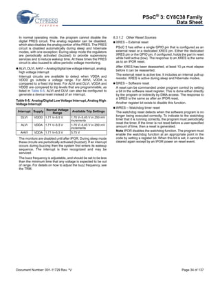 PSoC® 3: CY8C38 Family 
Data Sheet 
In normal operating mode, the program cannot disable the 
digital PRES circuit. The analog regulator can be disabled, 
which also disables the analog portion of the PRES. The PRES 
circuit is disabled automatically during sleep and hibernate 
modes, with one exception: During sleep mode the regulators 
are periodically activated (buzzed) to provide supervisory 
services and to reduce wakeup time. At these times the PRES 
circuit is also buzzed to allow periodic voltage monitoring. 
 ALVI, DLVI, AHVI – Analog/digital low voltage interrupt, analog 
high voltage interrupt 
Interrupt circuits are available to detect when VDDA and 
VDDD go outside a voltage range. For AHVI, VDDA is 
compared to a fixed trip level. For ALVI and DLVI, VDDA and 
VDDD are compared to trip levels that are programmable, as 
listed in Table 6-5. ALVI and DLVI can also be configured to 
generate a device reset instead of an interrupt. 
Table 6-5. Analog/Digital Low Voltage Interrupt, Analog High 
Voltage Interrupt 
Interrupt Supply Normal Voltage 
Range Available Trip Settings 
DLVI VDDD 1.71 V–5.5 V 1.70 V–5.45 V in 250 mV 
increments 
ALVI VDDA 1.71 V–5.5 V 1.70 V–5.45 V in 250 mV 
increments 
AHVI VDDA 1.71 V–5.5 V 5.75 V 
The monitors are disabled until after IPOR. During sleep mode 
these circuits are periodically activated (buzzed). If an interrupt 
occurs during buzzing then the system first enters its wakeup 
sequence. The interrupt is then recognized and may be 
serviced. 
The buzz frequency is adjustable, and should be set to be less 
than the minimum time that any voltage is expected to be out 
of range. For details on how to adjust the buzz frequency, see 
the TRM. 
6.3.1.2 Other Reset Sources 
 XRES – External reset 
PSoC 3 has either a single GPIO pin that is configured as an 
external reset or a dedicated XRES pin. Either the dedicated 
XRES pin or the GPIO pin, if configured, holds the part in reset 
while held active (low). The response to an XRES is the same 
as to an IPOR reset. 
After XRES has been deasserted, at least 10 μs must elapse 
before it can be reasserted. 
The external reset is active low. It includes an internal pull-up 
resistor. XRES is active during sleep and hibernate modes. 
 SRES – Software reset 
A reset can be commanded under program control by setting 
a bit in the software reset register. This is done either directly 
by the program or indirectly by DMA access. The response to 
a SRES is the same as after an IPOR reset. 
Another register bit exists to disable this function. 
 WRES – Watchdog timer reset 
The watchdog reset detects when the software program is no 
longer being executed correctly. To indicate to the watchdog 
timer that it is running correctly, the program must periodically 
reset the timer. If the timer is not reset before a user-specified 
amount of time, then a reset is generated. 
Note IPOR disables the watchdog function. The program must 
enable the watchdog function at an appropriate point in the 
code by setting a register bit. When this bit is set, it cannot be 
cleared again except by an IPOR power on reset event. 
Document Number: 001-11729 Rev. *V Page 34 of 137 
 