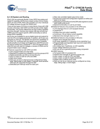 PSoC® 3: CY8C38 Family 
Data Sheet 
6.4 I/O System and Routing 
PSoC I/Os are extremely flexible. Every GPIO has analog and 
digital I/O capability. All I/Os have a large number of drive modes, 
which are set at POR. PSoC also provides up to four individual 
I/O voltage domains through the VDDIO pins. 
There are two types of I/O pins on every device; those with USB 
provide a third type. Both GPIO and SIO provide similar digital 
functionality. The primary differences are their analog capability 
and drive strength. Devices that include USB also provide two 
USBIO pins that support specific USB functionality as well as 
limited GPIO capability. 
All I/O pins are available for use as digital inputs and outputs for 
both the CPU and digital peripherals. In addition, all I/O pins can 
generate an interrupt. The flexible and advanced capabilities of 
the PSoC I/O, combined with any signal to any pin routability, 
greatly simplify circuit design and board layout. All GPIO pins can 
be used for analog input, CapSense[14], and LCD segment drive, 
while SIO pins are used for voltages in excess of VDDA and for 
programmable output voltages. 
 Features supported by both GPIO and SIO: 
 User programmable port reset state 
 Separate I/O supplies and voltages for up to four groups of I/O 
 Digital peripherals use DSI to connect the pins 
 Input or output or both for CPU and DMA 
 Eight drive modes 
 Every pin can be an interrupt source configured as rising 
edge, falling edge or both edges. If required, level sensitive 
interrupts are supported through the DSI 
 Dedicated port interrupt vector for each port 
 Slew rate controlled digital output drive mode 
 Access port control and configuration registers on either port 
basis or pin basis 
 Separate port read (PS) and write (DR) data registers to avoid 
read modify write errors 
 Special functionality on a pin by pin basis 
 Additional features only provided on the GPIO pins: 
 LCD segment drive on LCD equipped devices 
 CapSense[14] 
 Analog input and output capability 
 Continuous 100 μA clamp current capability 
 Standard drive strength down to 1.7 V 
 Additional features only provided on SIO pins: 
 Higher drive strength than GPIO 
 Hot swap capability (5 V tolerance at any operating VDD) 
 Programmable and regulated high input and output drive 
levels down to 1.2 V 
 No analog input, CapSense, or LCD capability 
 Over voltage tolerance up to 5.5 V 
 SIO can act as a general purpose analog comparator 
 USBIO features: 
 Full speed USB 2.0 compliant I/O 
 Highest drive strength for general purpose use 
 Input, output, or both for CPU and DMA 
 Input, output, or both for digital peripherals 
 Digital output (CMOS) drive mode 
 Each pin can be an interrupt source configured as rising 
edge, falling edge, or both edges 
Note 
14. GPIOs with opamp outputs are not recommended for use with CapSense. 
Document Number: 001-11729 Rev. *V Page 35 of 137 
 