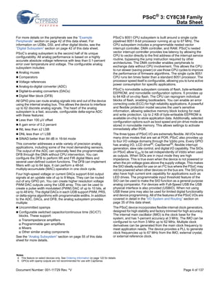 PSoC® 3: CY8C38 Family 
Data Sheet 
For more details on the peripherals see the “Example 
Peripherals” section on page 42 of this data sheet. For 
information on UDBs, DSI, and other digital blocks, see the 
“Digital Subsystem” section on page 42 of this data sheet. 
PSoC’s analog subsystem is the second half of its unique 
configurability. All analog performance is based on a highly 
accurate absolute voltage reference with less than 0.1-percent 
error over temperature and voltage. The configurable analog 
subsystem includes: 
 Analog muxes 
 Comparators 
 Voltage references 
 Analog-to-digital converter (ADC) 
 Digital-to-analog converters (DACs) 
 Digital filter block (DFB) 
All GPIO pins can route analog signals into and out of the device 
using the internal analog bus. This allows the device to interface 
up to 62 discrete analog signals. The heart of the analog 
subsystem is a fast, accurate, configurable delta-sigma ADC 
with these features: 
 Less than 100 μV offset 
 A gain error of 0.2 percent 
 INL less than ±2 LSB 
 DNL less than ±1 LSB 
 SINAD better than 84 dB in 16-bit mode 
This converter addresses a wide variety of precision analog 
applications, including some of the most demanding sensors. 
The output of the ADC can optionally feed the programmable 
DFB through the DMA without CPU intervention. You can 
configure the DFB to perform IIR and FIR digital filters and 
several user-defined custom functions. The DFB can implement 
filters with up to 64 taps. It can perform a 48-bit 
multiply-accumulate (MAC) operation in one clock cycle. 
Four high-speed voltage or current DACs support 8-bit output 
signals at an update rate of up to 8 Msps. They can be routed 
out of any GPIO pin. You can create higher resolution voltage 
PWM DAC outputs using the UDB array. This can be used to 
create a pulse width modulated (PWM) DAC of up to 10 bits, at 
up to 48 kHz. The digital DACs in each UDB support PWM, PRS, 
or delta-sigma algorithms with programmable widths. In addition 
to the ADC, DACs, and DFB, the analog subsystem provides 
multiple: 
 Uncommitted opamps 
 Configurable switched capacitor/continuous time (SC/CT) 
blocks. These support: 
 Transimpedance amplifiers 
 Programmable gain amplifiers 
 Mixers 
 Other similar analog components 
See the “Analog Subsystem” section on page 55 of this data 
sheet for more details. 
PSoC’s 8051 CPU subsystem is built around a single cycle 
pipelined 8051 8-bit processor running at up to 67 MHz. The 
CPU subsystem includes a programmable nested vector 
interrupt controller, DMA controller, and RAM. PSoC’s nested 
vector interrupt controller provides low latency by allowing the 
CPU to vector directly to the first address of the interrupt service 
routine, bypassing the jump instruction required by other 
architectures. The DMA controller enables peripherals to 
exchange data without CPU involvement. This allows the CPU 
to run slower (saving power) or use those CPU cycles to improve 
the performance of firmware algorithms. The single cycle 8051 
CPU runs ten times faster than a standard 8051 processor. The 
processor speed itself is configurable, allowing you to tune active 
power consumption for specific applications. 
PSoC’s nonvolatile subsystem consists of flash, byte-writeable 
EEPROM, and nonvolatile configuration options. It provides up 
to 64 KB of on-chip flash. The CPU can reprogram individual 
blocks of flash, enabling bootloaders. You can enable an error 
correcting code (ECC) for high reliability applications. A powerful 
and flexible protection model secures the user's sensitive 
information, allowing selective memory block locking for read 
and write protection. Up to 2 KB of byte-writeable EEPROM is 
available on-chip to store application data. Additionally, selected 
configuration options such as boot speed and pin drive mode are 
stored in nonvolatile memory. This allows settings to activate 
immediately after POR. 
The three types of PSoC I/O are extremely flexible. All I/Os have 
many drive modes that are set at POR. PSoC also provides up 
to four I/O voltage domains through the Vddio pins. Every GPIO 
has analog I/O, LCD drive[4], CapSense[5], flexible interrupt 
generation, slew rate control, and digital I/O capability. The SIOs 
on PSoC allow VOH to be set independently of Vddio when used 
as outputs. When SIOs are in input mode they are high 
impedance. This is true even when the device is not powered or 
when the pin voltage goes above the supply voltage. This makes 
the SIO ideally suited for use on an I2C bus where the PSoC may 
not be powered when other devices on the bus are. The SIO pins 
also have high current sink capability for applications such as 
LED drives. The programmable input threshold feature of the 
SIO can be used to make the SIO function as a general purpose 
analog comparator. For devices with Full-Speed USB the USB 
physical interface is also provided (USBIO). When not using 
USB these pins may also be used for limited digital functionality 
and device programming. All of the features of the PSoC I/Os are 
covered in detail in the “I/O System and Routing” section on 
page 35 of this data sheet. 
The PSoC device incorporates flexible internal clock generators, 
designed for high stability and factory trimmed for high accuracy. 
The internal main oscillator (IMO) is the clock base for the 
system, and has 1-percent accuracy at 3 MHz. The IMO can be 
configured to run from 3 MHz up to 62 MHz. Multiple clock 
derivatives can be generated from the main clock frequency to 
meet application needs. The device provides a PLL to generate 
clock frequencies up to 67 MHz from the IMO, external crystal, 
or external reference clock. 
Notes 
4. This feature on select devices only. See Ordering Information on page 122 for details. 
5. GPIOs with opamp outputs are not recommended for use with CapSense. 
Document Number: 001-11729 Rev. *V Page 4 of 137 
 