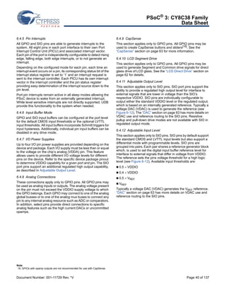PSoC® 3: CY8C38 Family 
Data Sheet 
6.4.5 Pin Interrupts 
All GPIO and SIO pins are able to generate interrupts to the 
system. All eight pins in each port interface to their own Port 
Interrupt Control Unit (PICU) and associated interrupt vector. 
Each pin of the port is independently configurable to detect rising 
edge, falling edge, both edge interrupts, or to not generate an 
interrupt. 
Depending on the configured mode for each pin, each time an 
interrupt event occurs on a pin, its corresponding status bit of the 
interrupt status register is set to ‘1’ and an interrupt request is 
sent to the interrupt controller. Each PICU has its own interrupt 
vector in the interrupt controller and the pin status register 
providing easy determination of the interrupt source down to the 
pin level. 
Port pin interrupts remain active in all sleep modes allowing the 
PSoC device to wake from an externally generated interrupt. 
While level sensitive interrupts are not directly supported; UDB 
provide this functionality to the system when needed. 
6.4.6 Input Buffer Mode 
GPIO and SIO input buffers can be configured at the port level 
for the default CMOS input thresholds or the optional LVTTL 
input thresholds. All input buffers incorporate Schmitt triggers for 
input hysteresis. Additionally, individual pin input buffers can be 
disabled in any drive mode. 
6.4.7 I/O Power Supplies 
Up to four I/O pin power supplies are provided depending on the 
device and package. Each I/O supply must be less than or equal 
to the voltage on the chip’s analog (VDDA) pin. This feature 
allows users to provide different I/O voltage levels for different 
pins on the device. Refer to the specific device package pinout 
to determine VDDIO capability for a given port and pin. The SIO 
port pins support an additional regulated high output capability, 
as described in Adjustable Output Level. 
6.4.8 Analog Connections 
These connections apply only to GPIO pins. All GPIO pins may 
be used as analog inputs or outputs. The analog voltage present 
on the pin must not exceed the VDDIO supply voltage to which 
the GPIO belongs. Each GPIO may connect to one of the analog 
global busses or to one of the analog mux buses to connect any 
pin to any internal analog resource such as ADC or comparators. 
In addition, select pins provide direct connections to specific 
analog features such as the high current DACs or uncommitted 
opamps. 
6.4.9 CapSense 
This section applies only to GPIO pins. All GPIO pins may be 
used to create CapSense buttons and sliders[16]. See the 
“CapSense” section on page 63 for more information. 
6.4.10 LCD Segment Drive 
This section applies only to GPIO pins. All GPIO pins may be 
used to generate Segment and Common drive signals for direct 
glass drive of LCD glass. See the “LCD Direct Drive” section on 
page 62 for details. 
6.4.11 Adjustable Output Level 
This section applies only to SIO pins. SIO port pins support the 
ability to provide a regulated high output level for interface to 
external signals that are lower in voltage than the SIO’s 
respective VDDIO. SIO pins are individually configurable to 
output either the standard VDDIO level or the regulated output, 
which is based on an internally generated reference. Typically a 
voltage DAC (VDAC) is used to generate the reference (see 
Figure 6-12). The “DAC” section on page 63 has more details on 
VDAC use and reference routing to the SIO pins. Resistive 
pullup and pull-down drive modes are not available with SIO in 
regulated output mode. 
6.4.12 Adjustable Input Level 
This section applies only to SIO pins. SIO pins by default support 
the standard CMOS and LVTTL input levels but also support a 
differential mode with programmable levels. SIO pins are 
grouped into pairs. Each pair shares a reference generator block 
which, is used to set the digital input buffer reference level for 
interface to external signals that differ in voltage from VDDIO. 
The reference sets the pins voltage threshold for a high logic 
level (see Figure 6-12). Available input thresholds are: 
 0.5 VDDIO 
 0.4 VDDIO 
 0.5 VREF 
 VREF 
Typically a voltage DAC (VDAC) generates the VREF reference. 
“DAC” section on page 63 has more details on VDAC use and 
reference routing to the SIO pins. 
Note 
16.GPIOs with opamp outputs are not recommended for use with CapSense. 
Document Number: 001-11729 Rev. *V Page 40 of 137 
 