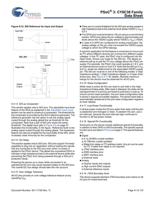 PSoC® 3: CY8C38 Family 
Data Sheet 
Figure 6-12. SIO Reference for Input and Output 
PIN 
Input Path 
Digital 
Input 
Vinref 
SIO_Ref Generator 
Drive 
Logic 
Reference 
Voutref 
Driver 
Vhigh 
Output Path 
Digital 
Output 
6.4.13 SIO as Comparator 
This section applies only to SIO pins. The adjustable input level 
feature of the SIOs as explained in the Adjustable Input Level 
section can be used to construct a comparator. The threshold for 
the comparator is provided by the SIO's reference generator. The 
reference generator has the option to set the analog signal 
routed through the analog global line as threshold for the 
comparator. Note that a pair of SIO pins share the same 
threshold. The digital input path in Figure 6-9 on page 37 
illustrates this functionality. In the figure, ‘Reference level’ is the 
analog signal routed through the analog global. The hysteresis 
feature can also be enabled for the input buffer of the SIO, which 
increases noise immunity for the comparator. 
6.4.14 Hot Swap 
This section applies only to SIO pins. SIO pins support ‘hot swap’ 
capability to plug into an application without loading the signals 
that are connected to the SIO pins even when no power is 
applied to the PSoC device. This allows the unpowered PSoC to 
maintain a high impedance load to the external device while also 
preventing the PSoC from being powered through a SIO pin’s 
protection diode. 
Powering the device up or down while connected to an 
operational I2C bus may cause transient states on the SIO pins. 
The overall I2C bus design should take this into account. 
6.4.15 Over Voltage Tolerance 
All I/O pins provide an over voltage tolerance feature at any 
operating VDD. 
 There are no current limitations for the SIO pins as they present a 
high impedance load to the external circuit where VDDIO < VIN < 
5.5 V. 
 The GPIO pins must be limited to 100 μA using a current limiting 
resistor. GPIO pins clamp the pin voltage to approximately one 
diode above the VDDIO supply where VDDIO < VIN < VDDA. 
 In case of a GPIO pin configured for analog input/output, the 
analog voltage on the pin must not exceed the VDDIO supply 
voltage to which the GPIO belongs. 
A common application for this feature is connection to a bus such 
as I2C where different devices are running from different supply 
voltages. In the I2C case, the PSoC chip is configured into the 
Open Drain, Drives Low mode for the SIO pin. This allows an 
external pull-up to pull the I2C bus voltage above the PSoC pin 
supply. For example, the PSoC chip could operate at 1.8 V, and 
an external device could run from 5 V. Note that the SIO pin’s VIH 
and VIL levels are determined by the associated VDDIO supply 
pin. The SIO pin must be in one of the following modes: 0 (high 
impedance analog), 1 (high impedance digital), or 4 (open drain 
drives low). See Figure 6-11 for details. Absolute maximum 
ratings for the device must be observed for all I/O pins. 
6.4.16 Reset Configuration 
While reset is active all I/Os are reset to and held in the High 
Impedance Analog state. After reset is released, the state can be 
reprogrammed on a port-by-port basis to pull-down or pull-up. To 
ensure correct reset operation, the port reset configuration data 
is stored in special nonvolatile registers. The stored reset data is 
automatically transferred to the port reset configuration registers 
at reset release. 
6.4.17 Low-Power Functionality 
In all low-power modes the I/O pins retain their state until the part 
is awakened and changed or reset. To awaken the part, use a 
pin interrupt, because the port interrupt logic continues to 
function in all low-power modes. 
6.4.18 Special Pin Functionality 
Some pins on the device include additional special functionality 
in addition to their GPIO or SIO functionality. The specific special 
function pins are listed in Pinouts on page 5. The special features 
are: 
 Digital 
 4- to 25-MHz crystal oscillator 
 32.768-kHz crystal oscillator 
 Wake from sleep on I2C address match. Any pin can be used 
for I2C if wake from sleep is not required. 
 JTAG interface pins 
 SWD interface pins 
 SWV interface pins 
 External reset 
 Analog 
 Opamp inputs and outputs 
 High current IDAC outputs 
 External reference inputs 
6.4.19 JTAG Boundary Scan 
The device supports standard JTAG boundary scan chains on all 
I/O pins for board level test. 
Document Number: 001-11729 Rev. *V Page 41 of 137 
 