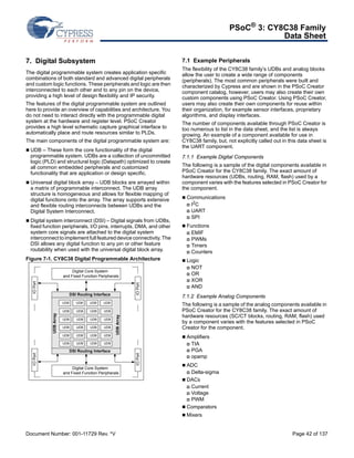 PSoC® 3: CY8C38 Family 
Data Sheet 
7. Digital Subsystem 
The digital programmable system creates application specific 
combinations of both standard and advanced digital peripherals 
and custom logic functions. These peripherals and logic are then 
interconnected to each other and to any pin on the device, 
providing a high level of design flexibility and IP security. 
The features of the digital programmable system are outlined 
here to provide an overview of capabilities and architecture. You 
do not need to interact directly with the programmable digital 
system at the hardware and register level. PSoC Creator 
provides a high level schematic capture graphical interface to 
automatically place and route resources similar to PLDs. 
The main components of the digital programmable system are: 
 UDB – These form the core functionality of the digital 
programmable system. UDBs are a collection of uncommitted 
logic (PLD) and structural logic (Datapath) optimized to create 
all common embedded peripherals and customized 
functionality that are application or design specific. 
 Universal digital block array – UDB blocks are arrayed within 
a matrix of programmable interconnect. The UDB array 
structure is homogeneous and allows for flexible mapping of 
digital functions onto the array. The array supports extensive 
and flexible routing interconnects between UDBs and the 
Digital System Interconnect. 
 Digital system interconnect (DSI) – Digital signals from UDBs, 
fixed function peripherals, I/O pins, interrupts, DMA, and other 
system core signals are attached to the digital system 
interconnect to implement full featured device connectivity. The 
DSI allows any digital function to any pin or other feature 
routability when used with the universal digital block array. 
Figure 7-1. CY8C38 Digital Programmable Architecture 
7.1 Example Peripherals 
The flexibility of the CY8C38 family’s UDBs and analog blocks 
allow the user to create a wide range of components 
(peripherals). The most common peripherals were built and 
characterized by Cypress and are shown in the PSoC Creator 
component catalog, however, users may also create their own 
custom components using PSoC Creator. Using PSoC Creator, 
users may also create their own components for reuse within 
their organization, for example sensor interfaces, proprietary 
algorithms, and display interfaces. 
The number of components available through PSoC Creator is 
too numerous to list in the data sheet, and the list is always 
growing. An example of a component available for use in 
CY8C38 family, but, not explicitly called out in this data sheet is 
the UART component. 
7.1.1 Example Digital Components 
The following is a sample of the digital components available in 
PSoC Creator for the CY8C38 family. The exact amount of 
hardware resources (UDBs, routing, RAM, flash) used by a 
component varies with the features selected in PSoC Creator for 
the component. 
 Communications 
 I2C 
 UART 
 SPI 
 Functions 
 EMIF 
 PWMs 
 Timers 
 Counters 
 Logic 
 NOT 
 OR 
 XOR 
 AND 
7.1.2 Example Analog Components 
The following is a sample of the analog components available in 
PSoC Creator for the CY8C38 family. The exact amount of 
hardware resources (SC/CT blocks, routing, RAM, flash) used 
by a component varies with the features selected in PSoC 
Creator for the component. 
 Amplifiers 
 TIA 
 PGA 
 opamp 
 ADC 
 Delta-sigma 
 DACs 
 Current 
 Voltage 
 PWM 
 Comparators 
 Mixers 
IO Port 
Digital Core System 
and Fixed Function Peripherals 
DSI Routing Interface 
UDB UDB UDB UDB 
UDB UDB UDB UDB 
UDB UDB UDB UDB 
UDB UDB UDB UDB 
UDB UDB UDB UDB 
UDB UDB UDB UDB 
DSI Routing Interface 
Digital Core System 
UDB Array 
and Fixed Function Peripherals 
UDB Array 
IO Port IO Port 
IO Port 
Document Number: 001-11729 Rev. *V Page 42 of 137 
 