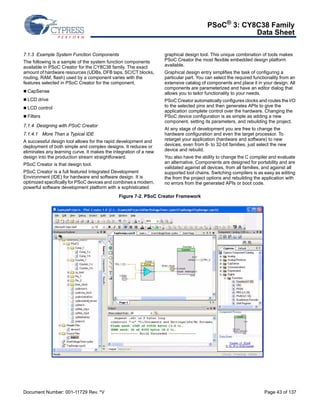 PSoC® 3: CY8C38 Family 
Data Sheet 
7.1.3 Example System Function Components 
The following is a sample of the system function components 
available in PSoC Creator for the CY8C38 family. The exact 
amount of hardware resources (UDBs, DFB taps, SC/CT blocks, 
routing, RAM, flash) used by a component varies with the 
features selected in PSoC Creator for the component. 
 CapSense 
 LCD drive 
 LCD control 
 Filters 
7.1.4 Designing with PSoC Creator 
7.1.4.1 More Than a Typical IDE 
A successful design tool allows for the rapid development and 
deployment of both simple and complex designs. It reduces or 
eliminates any learning curve. It makes the integration of a new 
design into the production stream straightforward. 
PSoC Creator is that design tool. 
PSoC Creator is a full featured Integrated Development 
Environment (IDE) for hardware and software design. It is 
optimized specifically for PSoC devices and combines a modern, 
powerful software development platform with a sophisticated 
graphical design tool. This unique combination of tools makes 
PSoC Creator the most flexible embedded design platform 
available. 
Graphical design entry simplifies the task of configuring a 
particular part. You can select the required functionality from an 
extensive catalog of components and place it in your design. All 
components are parameterized and have an editor dialog that 
allows you to tailor functionality to your needs. 
PSoC Creator automatically configures clocks and routes the I/O 
to the selected pins and then generates APIs to give the 
application complete control over the hardware. Changing the 
PSoC device configuration is as simple as adding a new 
component, setting its parameters, and rebuilding the project. 
At any stage of development you are free to change the 
hardware configuration and even the target processor. To 
retarget your application (hardware and software) to new 
devices, even from 8- to 32-bit families, just select the new 
device and rebuild. 
You also have the ability to change the C compiler and evaluate 
an alternative. Components are designed for portability and are 
validated against all devices, from all families, and against all 
supported tool chains. Switching compilers is as easy as editing 
the from the project options and rebuilding the application with 
no errors from the generated APIs or boot code. 
Figure 7-2. PSoC Creator Framework 
Document Number: 001-11729 Rev. *V Page 43 of 137 
 