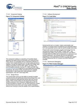 PSoC® 3: CY8C38 Family 
Data Sheet 
7.1.4.2 Component Catalog 
Figure 7-3. Component Catalog 
The component catalog is a repository of reusable design 
elements that select device functionality and customize your 
PSoC device. It is populated with an impressive selection of 
content; from simple primitives such as logic gates and device 
registers, through the digital timers, counters and PWMs, plus 
analog components such as ADC, DACs, and filters, and 
communication protocols, such as I2C, USB, and CAN. See 
Example Peripherals on page 42 for more details about available 
peripherals. All content is fully characterized and carefully 
documented in data sheets with code examples, AC/DC 
specifications, and user code ready APIs. 
7.1.4.3 Design Reuse 
The symbol editor gives you the ability to develop reusable 
components that can significantly reduce future design time. Just 
draw a symbol and associate that symbol with your proven 
design. PSoC Creator allows for the placement of the new 
symbol anywhere in the component catalog along with the 
content provided by Cypress. You can then reuse your content 
as many times as you want, and in any number of projects, 
without ever having to revisit the details of the implementation. 
7.1.4.4 Software Development 
Figure 7-4. Code Editor 
Anchoring the tool is a modern, highly customizable user 
interface. It includes project management and integrated editors 
for C and assembler source code, as well the design entry tools. 
Project build control leverages compiler technology from top 
commercial vendors such as ARM® Limited, Keil™, and 
CodeSourcery (GNU). Free versions of Keil C51 and GNU C 
Compiler (GCC) for ARM, with no restrictions on code size or end 
product distribution, are included with the tool distribution. 
Upgrading to more optimizing compilers is a snap with support 
for the professional Keil C51 product and ARM RealView™ 
compiler. 
7.1.4.5 Nonintrusive Debugging 
Figure 7-5. PSoC Creator Debugger 
Document Number: 001-11729 Rev. *V Page 44 of 137 
 