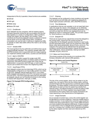 PSoC® 3: CY8C38 Family 
Data Sheet 
Independent of the ALU operation, these functions are available: 
 Shift left 
 Shift right 
 Nibble swap 
 Bitwise OR mask 
7.2.2.3 Conditionals 
Each datapath has two compares, with bit masking options. 
Compare operands include the two accumulators and the two 
data registers in a variety of configurations. Other conditions 
include zero detect, all ones detect, and overflow. These 
conditions are the primary datapath outputs, a selection of which 
can be driven out to the UDB routing matrix. Conditional 
computation can use the built in chaining to neighboring UDBs 
to operate on wider data widths without the need to use routing 
resources. 
7.2.2.4 Variable MSB 
The most significant bit of an arithmetic and shift function can be 
programmatically specified. This supports variable width CRC 
and PRS functions, and in conjunction with ALU output masking, 
can implement arbitrary width timers, counters and shift blocks. 
7.2.2.5 Built in CRC/PRS 
The datapath has built-in support for single cycle CRC 
computation and PRS generation of arbitrary width and arbitrary 
polynomial. CRC/PRS functions longer than 8 bits may be 
implemented in conjunction with PLD logic, or built in chaining 
may be use to extend the function into neighboring UDBs. 
7.2.2.6 Input/Output FIFOs 
Each datapath contains two four-byte deep FIFOs, which can be 
independently configured as an input buffer (system bus writes 
to the FIFO, datapath internal reads the FIFO), or an output 
buffer (datapath internal writes to the FIFO, the system bus reads 
from the FIFO). The FIFOs generate status that are selectable 
as datapath outputs and can therefore be driven to the routing, 
to interact with sequencers, interrupts, or DMA. 
Figure 7-9. Example FIFO Configurations 
7.2.2.7 Chaining 
The datapath can be configured to chain conditions and signals 
such as carries and shift data with neighboring datapaths to 
create higher precision arithmetic, shift, CRC/PRS functions. 
7.2.2.8 Time Multiplexing 
In applications that are over sampled, or do not need high clock 
rates, the single ALU block in the datapath can be efficiently 
shared with two sets of registers and condition generators. Carry 
and shift out data from the ALU are registered and can be 
selected as inputs in subsequent cycles. This provides support 
for 16-bit functions in one (8-bit) datapath. 
7.2.2.9 Datapath I/O 
There are six inputs and six outputs that connect the datapath to 
the routing matrix. Inputs from the routing provide the 
configuration for the datapath operation to perform in each cycle, 
and the serial data inputs. Inputs can be routed from other UDB 
blocks, other device peripherals, device I/O pins, and so on. The 
outputs to the routing can be selected from the generated 
conditions, and the serial data outputs. Outputs can be routed to 
other UDB blocks, device peripherals, interrupt and DMA 
controller, I/O pins, and so on. 
7.2.3 Status and Control Module 
The primary purpose of this circuitry is to coordinate CPU 
firmware interaction with internal UDB operation. 
Figure 7-10. Status and Control Registers 
System Bus 
8-bit Status Register 
8-bit Control Register 
Routing Channel 
(Read Only) 
(Write/Read) 
The bits of the control register, which may be written to by the 
system bus, are used to drive into the routing matrix, and thus 
provide firmware with the opportunity to control the state of UDB 
processing. The status register is read-only and it allows internal 
UDB state to be read out onto the system bus directly from 
internal routing. This allows firmware to monitor the state of UDB 
processing. Each bit of these registers has programmable 
connections to the routing matrix and routing connections are 
made depending on the requirements of the application. 
7.2.3.1 Usage Examples 
As an example of control input, a bit in the control register can 
be allocated as a function enable bit. There are multiple ways to 
enable a function. In one method the control bit output would be 
routed to the clock control block in one or more UDBs and serve 
as a clock enable for the selected UDB blocks. A status example 
is a case where a PLD or datapath block generated a condition, 
such as a “compare true” condition that is captured and latched 
by the status register and then read (and cleared) by CPU 
firmware. 
System Bus 
F0 
D0/D1 
A0/A1/ALU 
F1 
System Bus 
A0/A1/ALU 
A0/A1/ALU 
System Bus 
F1 
F0 
System Bus 
F0 
D0 
F1 
A0 
D1 
A1 
TX/RX Dual Capture Dual Buffer 
Document Number: 001-11729 Rev. *V Page 48 of 137 
 