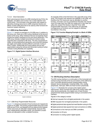PSoC® 3: CY8C38 Family 
Data Sheet 
7.2.3.2 Clock Generation 
Each subcomponent block of a UDB including the two PLDs, the 
datapath, and Status and Control, has a clock selection and 
control block. This promotes a fine granularity with respect to 
allocating clocking resources to UDB component blocks and 
allows unused UDB resources to be used by other functions for 
maximum system efficiency. 
7.3 UDB Array Description 
Figure 7-11 shows an example of a 16 UDB array. In addition to 
the array core, there are a DSI routing interfaces at the top and 
bottom of the array. Other interfaces that are not explicitly shown 
include the system interfaces for bus and clock distribution. The 
UDB array includes multiple horizontal and vertical routing 
channels each comprised of 96 wires. The wire connections to 
UDBs, at horizontal/vertical intersection and at the DSI interface 
are highly permutable providing efficient automatic routing in 
PSoC Creator. Additionally the routing allows wire by wire 
segmentation along the vertical and horizontal routing to further 
increase routing flexibility and capability. 
Figure 7-11. Digital System Interface Structure 
UDB 
UDB 
System Connections 
HV 
A 
HV 
B 
UDB 
UDB 
HV 
B 
HV 
A 
UDB 
UDB 
HV 
A 
HV 
B 
HV 
B 
HV 
A 
UDB 
UDB 
HV 
A 
UDB 
UDB 
HV 
B 
UDB 
UDB 
HV 
A 
HV 
B 
HV 
A 
HV 
B 
HV 
A 
HV 
B 
UDB 
UDB 
UDB 
UDB 
System Connections 
7.3.1 UDB Array Programmable Resources 
Figure 7-12 shows an example of how functions are mapped into 
a bank of 16 UDBs. The primary programmable resources of the 
UDB are two PLDs, one datapath and one status/control register. 
These resources are allocated independently, because they 
have independently selectable clocks, and therefore unused 
blocks are allocated to other unrelated functions. 
An example of this is the 8-bit timer in the upper left corner of the 
array. This function only requires one datapath in the UDB, and 
therefore the PLD resources may be allocated to another 
function. A function such as a Quadrature Decoder may require 
more PLD logic than one UDB can supply and in this case can 
utilize the unused PLD blocks in the 8-bit Timer UDB. 
Programmable resources in the UDB array are generally 
homogeneous so functions can be mapped to arbitrary 
boundaries in the array. 
Figure 7-12. Function Mapping Example in a Bank of UDBs 
Quadrature Decoder 16-Bit 
UDB 
UDB 
HV 
B 
PWM 
UDB 
UDB 
HV 
A 
16-Bit PYRS 
UDB 
UDB 
HV 
B 
HV 
A 
8-Bit SPI 
UDB 
HV 
A 
Sequencer 
12-Bit SPI 
UDB 
HV 
B 
Logic 
8-Bit 
Timer 
UDB 
HV 
A 
HV 
B 
UDB 
UDB 
8-Bit 
Timer 
I2C Slave 
UDB 
UDB UDB 
UDB UDB 
UART 
Logic 
12-Bit PWM 
7.4 DSI Routing Interface Description 
The DSI routing interface is a continuation of the horizontal and 
vertical routing channels at the top and bottom of the UDB array 
core. It provides general purpose programmable routing 
between device peripherals, including UDBs, I/Os, analog 
peripherals, interrupts, DMA and fixed function peripherals. 
Figure 7-13 illustrates the concept of the digital system 
interconnect, which connects the UDB array routing matrix with 
other device peripherals. Any digital core or fixed function 
peripheral that needs programmable routing is connected to this 
interface. 
Signals in this category include: 
 Interrupt requests from all digital peripherals in the system. 
 DMA requests from all digital peripherals in the system. 
 Digital peripheral data signals that need flexible routing to I/Os. 
 Digital peripheral data signals that need connections to UDBs. 
 Connections to the interrupt and DMA controllers. 
 Connection to I/O pins. 
 Connection to analog system digital signals. 
Document Number: 001-11729 Rev. *V Page 49 of 137 
 