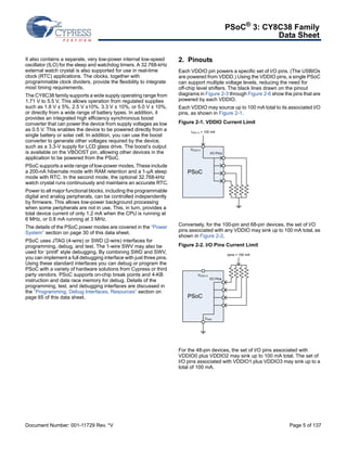 PSoC® 3: CY8C38 Family 
Data Sheet 
It also contains a separate, very low-power internal low-speed 
oscillator (ILO) for the sleep and watchdog timers. A 32.768-kHz 
external watch crystal is also supported for use in real-time 
clock (RTC) applications. The clocks, together with 
programmable clock dividers, provide the flexibility to integrate 
most timing requirements. 
The CY8C38 family supports a wide supply operating range from 
1.71 V to 5.5 V. This allows operation from regulated supplies 
such as 1.8 V ± 5%, 2.5 V ±10%, 3.3 V ± 10%, or 5.0 V ± 10%, 
or directly from a wide range of battery types. In addition, it 
provides an integrated high efficiency synchronous boost 
converter that can power the device from supply voltages as low 
as 0.5 V. This enables the device to be powered directly from a 
single battery or solar cell. In addition, you can use the boost 
converter to generate other voltages required by the device, 
such as a 3.3-V supply for LCD glass drive. The boost’s output 
is available on the VBOOST pin, allowing other devices in the 
application to be powered from the PSoC. 
PSoC supports a wide range of low-power modes. These include 
a 200-nA hibernate mode with RAM retention and a 1-μA sleep 
mode with RTC. In the second mode, the optional 32.768-kHz 
watch crystal runs continuously and maintains an accurate RTC. 
Power to all major functional blocks, including the programmable 
digital and analog peripherals, can be controlled independently 
by firmware. This allows low-power background processing 
when some peripherals are not in use. This, in turn, provides a 
total device current of only 1.2 mA when the CPU is running at 
6 MHz, or 0.8 mA running at 3 MHz. 
The details of the PSoC power modes are covered in the “Power 
System” section on page 30 of this data sheet. 
PSoC uses JTAG (4-wire) or SWD (2-wire) interfaces for 
programming, debug, and test. The 1-wire SWV may also be 
used for ‘printf’ style debugging. By combining SWD and SWV, 
you can implement a full debugging interface with just three pins. 
Using these standard interfaces you can debug or program the 
PSoC with a variety of hardware solutions from Cypress or third 
party vendors. PSoC supports on-chip break points and 4-KB 
instruction and data race memory for debug. Details of the 
programming, test, and debugging interfaces are discussed in 
the “Programming, Debug Interfaces, Resources” section on 
page 65 of this data sheet. 
2. Pinouts 
Each VDDIO pin powers a specific set of I/O pins. (The USBIOs 
are powered from VDDD.) Using the VDDIO pins, a single PSoC 
can support multiple voltage levels, reducing the need for 
off-chip level shifters. The black lines drawn on the pinout 
diagrams in Figure 2-3 through Figure 2-6 show the pins that are 
powered by each VDDIO. 
Each VDDIO may source up to 100 mA total to its associated I/O 
pins, as shown in Figure 2-1. 
Figure 2-1. VDDIO Current Limit 
IDDIO X = 100 mA 
VDDIO X 
PSoC 
I/O Pins 
Conversely, for the 100-pin and 68-pin devices, the set of I/O 
pins associated with any VDDIO may sink up to 100 mA total, as 
shown in Figure 2-2. 
Figure 2-2. I/O Pins Current Limit 
VDDIO X 
PSoC 
Ipins = 100 mA 
I/O Pins 
VSSD 
For the 48-pin devices, the set of I/O pins associated with 
VDDIO0 plus VDDIO2 may sink up to 100 mA total. The set of 
I/O pins associated with VDDIO1 plus VDDIO3 may sink up to a 
total of 100 mA. 
Document Number: 001-11729 Rev. *V Page 5 of 137 
 