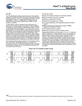 PSoC® 3: CY8C38 Family 
Data Sheet 
7.8 I2C 
The I2C peripheral provides a synchronous two wire interface 
designed to interface the PSoC device with a two wire I2C serial 
communication bus. The bus is compatible with Philips ‘The I2C 
Specification’ version 2.1. Additional I2C interfaces can be 
instantiated using Universal Digital Blocks (UDBs) in PSoC 
Creator, as required. 
To eliminate the need for excessive CPU intervention and 
overhead, I2C specific support is provided for status detection 
and generation of framing bits. I2C operates as a slave, a master, 
or multimaster (Slave and Master).[17]. In slave mode, the unit 
always listens for a start condition to begin sending or receiving 
data. Master mode supplies the ability to generate the Start and 
Stop conditions and initiate transactions. Multimaster mode 
provides clock synchronization and arbitration to allow multiple 
masters on the same bus. If Master mode is enabled and Slave 
mode is not enabled, the block does not generate interrupts on 
externally generated Start conditions. I2C interfaces through DSI 
routing and allows direct connections to any GPIO or SIO pins. 
I2C provides hardware address detect of a 7-bit address without 
CPU intervention. Additionally the device can wake from 
low-power modes on a 7-bit hardware address match. If wakeup 
functionality is required, I2C pin connections are limited to the 
two special sets of SIO pins. 
I2C features include: 
 Slave and master, transmitter, and receiver operation 
 Byte processing for low CPU overhead 
 Interrupt or polling CPU interface 
 Support for bus speeds up to 1 Mbps 
 7 or 10-bit addressing (10-bit addressing requires firmware 
support) 
 SMBus operation (through firmware support - SMBus 
supported in hardware in UDBs) 
 7-bit hardware address compare 
Wake from low-power modes on address match 
Data transfers follow the format shown in Figure 7-22. After the 
START condition (S), a slave address is sent. This address is 7 
bits long followed by an eighth bit which is a data direction bit 
(R/W) - a 'zero' indicates a transmission (WRITE), a 'one' 
indicates a request for data (READ). A data transfer is always 
terminated by a STOP condition (P) generated by the master. 
However, if a master still wishes to communicate on the bus, it 
can generate a repeated START condition (Sr) and address 
another slave without first generating a STOP condition. Various 
combinations of read/write formats are then possible within such 
a transfer. 
Figure 7-22. I2C Complete Transfer Timing 
SDA 
SCL 1 - 7 8 9 1 - 7 8 9 1 - 7 8 9 
START 
Condition ADDRESS R/W ACK DATA ACK DATA ACK STOP 
Condition 
Note 
17. Fixed-block I2C does not support undefined bus conditions. These conditions should be avoided, or the UDB-based I2C component should be used instead. 
Document Number: 001-11729 Rev. *V Page 54 of 137 
 