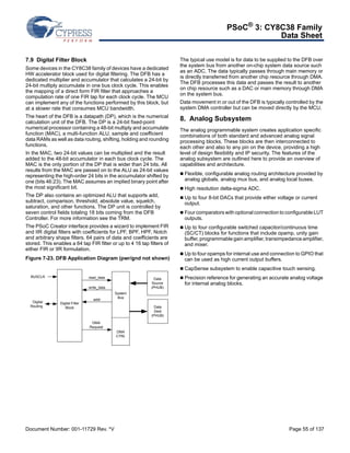 PSoC® 3: CY8C38 Family 
Data Sheet 
7.9 Digital Filter Block 
Some devices in the CY8C38 family of devices have a dedicated 
HW accelerator block used for digital filtering. The DFB has a 
dedicated multiplier and accumulator that calculates a 24-bit by 
24-bit multiply accumulate in one bus clock cycle. This enables 
the mapping of a direct form FIR filter that approaches a 
computation rate of one FIR tap for each clock cycle. The MCU 
can implement any of the functions performed by this block, but 
at a slower rate that consumes MCU bandwidth. 
The heart of the DFB is a datapath (DP), which is the numerical 
calculation unit of the DFB. The DP is a 24-bit fixed-point 
numerical processor containing a 48-bit multiply and accumulate 
function (MAC), a multi-function ALU, sample and coefficient 
data RAMs as well as data routing, shifting, holding and rounding 
functions. 
In the MAC, two 24-bit values can be multiplied and the result 
added to the 48-bit accumulator in each bus clock cycle. The 
MAC is the only portion of the DP that is wider than 24 bits. All 
results from the MAC are passed on to the ALU as 24-bit values 
representing the high-order 24 bits in the accumulator shifted by 
one (bits 46:23). The MAC assumes an implied binary point after 
the most significant bit. 
The DP also contains an optimized ALU that supports add, 
subtract, comparison, threshold, absolute value, squelch, 
saturation, and other functions. The DP unit is controlled by 
seven control fields totaling 18 bits coming from the DFB 
Controller. For more information see the TRM. 
The PSoC Creator interface provides a wizard to implement FIR 
and IIR digital filters with coefficients for LPF, BPF, HPF, Notch 
and arbitrary shape filters. 64 pairs of data and coefficients are 
stored. This enables a 64 tap FIR filter or up to 4 16 tap filters of 
either FIR or IIR formulation. 
Figure 7-23. DFB Application Diagram (pwr/gnd not shown) 
The typical use model is for data to be supplied to the DFB over 
the system bus from another on-chip system data source such 
as an ADC. The data typically passes through main memory or 
is directly transferred from another chip resource through DMA. 
The DFB processes this data and passes the result to another 
on chip resource such as a DAC or main memory through DMA 
on the system bus. 
Data movement in or out of the DFB is typically controlled by the 
system DMA controller but can be moved directly by the MCU. 
8. Analog Subsystem 
The analog programmable system creates application specific 
combinations of both standard and advanced analog signal 
processing blocks. These blocks are then interconnected to 
each other and also to any pin on the device, providing a high 
level of design flexibility and IP security. The features of the 
analog subsystem are outlined here to provide an overview of 
capabilities and architecture. 
 Flexible, configurable analog routing architecture provided by 
analog globals, analog mux bus, and analog local buses. 
 High resolution delta-sigma ADC. 
 Up to four 8-bit DACs that provide either voltage or current 
output. 
 Four comparators with optional connection to configurable LUT 
outputs. 
 Up to four configurable switched capacitor/continuous time 
(SC/CT) blocks for functions that include opamp, unity gain 
buffer, programmable gain amplifier, transimpedance amplifier, 
and mixer. 
 Up to four opamps for internal use and connection to GPIO that 
can be used as high current output buffers. 
 CapSense subsystem to enable capacitive touch sensing. 
 Precision reference for generating an accurate analog voltage 
for internal analog blocks. 
Digital Filter 
Block 
read_data 
write_data 
System 
Bus 
DMA 
CTRL 
Data 
Source 
(PHUB) 
Data 
Dest 
(PHUB) 
addr 
BUSCLK 
Digital 
Routing 
DMA 
Request 
Document Number: 001-11729 Rev. *V Page 55 of 137 
 
