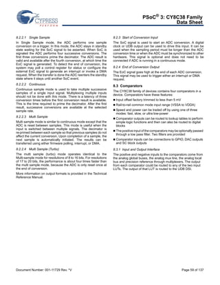 PSoC® 3: CY8C38 Family 
Data Sheet 
8.2.2.1 Single Sample 
In Single Sample mode, the ADC performs one sample 
conversion on a trigger. In this mode, the ADC stays in standby 
state waiting for the SoC signal to be asserted. When SoC is 
signaled the ADC performs four successive conversions. The 
first three conversions prime the decimator. The ADC result is 
valid and available after the fourth conversion, at which time the 
EoC signal is generated. To detect the end of conversion, the 
system may poll a control register for status or configure the 
external EoC signal to generate an interrupt or invoke a DMA 
request. When the transfer is done the ADC reenters the standby 
state where it stays until another SoC event. 
8.2.2.2 Continuous 
Continuous sample mode is used to take multiple successive 
samples of a single input signal. Multiplexing multiple inputs 
should not be done with this mode. There is a latency of three 
conversion times before the first conversion result is available. 
This is the time required to prime the decimator. After the first 
result, successive conversions are available at the selected 
sample rate. 
8.2.2.3 Multi Sample 
Multi sample mode is similar to continuous mode except that the 
ADC is reset between samples. This mode is useful when the 
input is switched between multiple signals. The decimator is 
re-primed between each sample so that previous samples do not 
affect the current conversion. Upon completion of a sample, the 
next sample is automatically initiated. The results can be 
transferred using either firmware polling, interrupt, or DMA. 
8.2.2.4 Multi Sample (Turbo) 
The multi sample (turbo) mode operates identical to the 
Multi-sample mode for resolutions of 8 to 16 bits. For resolutions 
of 17 to 20 bits, the performance is about four times faster than 
the multi sample mode, because the ADC is only reset once at 
the end of conversion. 
More information on output formats is provided in the Technical 
Reference Manual. 
8.2.3 Start of Conversion Input 
The SoC signal is used to start an ADC conversion. A digital 
clock or UDB output can be used to drive this input. It can be 
used when the sampling period must be longer than the ADC 
conversion time or when the ADC must be synchronized to other 
hardware. This signal is optional and does not need to be 
connected if ADC is running in a continuous mode. 
8.2.4 End of Conversion Output 
The EoC signal goes high at the end of each ADC conversion. 
This signal may be used to trigger either an interrupt or DMA 
request. 
8.3 Comparators 
The CY8C38 family of devices contains four comparators in a 
device. Comparators have these features: 
 Input offset factory trimmed to less than 5 mV 
 Rail-to-rail common mode input range (VSSA to VDDA) 
 Speed and power can be traded off by using one of three 
modes: fast, slow, or ultra low-power 
 Comparator outputs can be routed to lookup tables to perform 
simple logic functions and then can also be routed to digital 
blocks 
 The positive input of the comparators may be optionally passed 
through a low pass filter. Two filters are provided 
 Comparator inputs can be connections to GPIO, DAC outputs 
and SC block outputs 
8.3.1 Input and Output Interface 
The positive and negative inputs to the comparators come from 
the analog global buses, the analog mux line, the analog local 
bus and precision reference through multiplexers. The output 
from each comparator could be routed to any of the two input 
LUTs. The output of that LUT is routed to the UDB DSI. 
Document Number: 001-11729 Rev. *V Page 59 of 137 
 