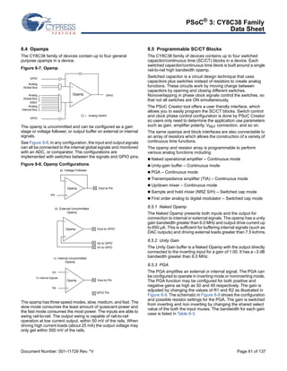 PSoC® 3: CY8C38 Family 
Data Sheet 
8.4 Opamps 
The CY8C38 family of devices contain up to four general 
purpose opamps in a device. 
Figure 8-7. Opamp 
Opamp 
GPIO 
Analog 
Global Bus 
Analog 
Global Bus 
VREF 
GPIO 
Analog 
Internal Bus 
GPIO 
= Analog Switch 
The opamp is uncommitted and can be configured as a gain 
stage or voltage follower, or output buffer on external or internal 
signals. 
See Figure 8-8. In any configuration, the input and output signals 
can all be connected to the internal global signals and monitored 
with an ADC, or comparator. The configurations are 
implemented with switches between the signals and GPIO pins. 
Figure 8-8. Opamp Configurations 
a) Voltage Follower 
Opamp Vout to Pin 
Vin 
Vout to GPIO 
Vp to GPIO 
b) External Uncommitted 
Opamp 
Vn to GPIO 
Vout to Pin 
Opamp 
c) Internal Uncommitted 
Vn 
To Internal Signals 
Vp 
Opamp 
GPIO Pin 
Opamp 
The opamp has three speed modes, slow, medium, and fast. The 
slow mode consumes the least amount of quiescent power and 
the fast mode consumes the most power. The inputs are able to 
swing rail-to-rail. The output swing is capable of rail-to-rail 
operation at low current output, within 50 mV of the rails. When 
driving high current loads (about 25 mA) the output voltage may 
only get within 500 mV of the rails. 
8.5 Programmable SC/CT Blocks 
The CY8C38 family of devices contains up to four switched 
capacitor/continuous time (SC/CT) blocks in a device. Each 
switched capacitor/continuous time block is built around a single 
rail-to-rail high bandwidth opamp. 
Switched capacitor is a circuit design technique that uses 
capacitors plus switches instead of resistors to create analog 
functions. These circuits work by moving charge between 
capacitors by opening and closing different switches. 
Nonoverlapping in phase clock signals control the switches, so 
that not all switches are ON simultaneously. 
The PSoC Creator tool offers a user friendly interface, which 
allows you to easily program the SC/CT blocks. Switch control 
and clock phase control configuration is done by PSoC Creator 
so users only need to determine the application use parameters 
such as gain, amplifier polarity, VREF connection, and so on. 
The same opamps and block interfaces are also connectable to 
an array of resistors which allows the construction of a variety of 
continuous time functions. 
The opamp and resistor array is programmable to perform 
various analog functions including 
 Naked operational amplifier – Continuous mode 
 Unity-gain buffer – Continuous mode 
 PGA – Continuous mode 
 Transimpedance amplifier (TIA) – Continuous mode 
 Up/down mixer – Continuous mode 
 Sample and hold mixer (NRZ S/H) – Switched cap mode 
 First order analog to digital modulator – Switched cap mode 
8.5.1 Naked Opamp 
The Naked Opamp presents both inputs and the output for 
connection to internal or external signals. The opamp has a unity 
gain bandwidth greater than 6.0 MHz and output drive current up 
to 650 μA. This is sufficient for buffering internal signals (such as 
DAC outputs) and driving external loads greater than 7.5 kohms. 
8.5.2 Unity Gain 
The Unity Gain buffer is a Naked Opamp with the output directly 
connected to the inverting input for a gain of 1.00. It has a –3 dB 
bandwidth greater than 6.0 MHz. 
8.5.3 PGA 
The PGA amplifies an external or internal signal. The PGA can 
be configured to operate in inverting mode or noninverting mode. 
The PGA function may be configured for both positive and 
negative gains as high as 50 and 49 respectively. The gain is 
adjusted by changing the values of R1 and R2 as illustrated in 
Figure 8-9. The schematic in Figure 8-9 shows the configuration 
and possible resistor settings for the PGA. The gain is switched 
from inverting and non inverting by changing the shared select 
value of the both the input muxes. The bandwidth for each gain 
case is listed in Table 8-3. 
Document Number: 001-11729 Rev. *V Page 61 of 137 
 