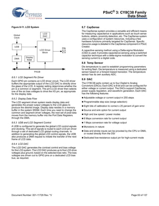 PSoC® 3: CY8C38 Family 
Data Sheet 
Figure 8-11. LCD System 
LCD 
DAC 
LCD Driver 
Block 
Global 
Clock 
UDB 
DMA Display 
RAM 
PIN 
PHUB 
8.6.1 LCD Segment Pin Driver 
Each GPIO pin contains an LCD driver circuit. The LCD driver 
buffers the appropriate output of the LCD DAC to directly drive 
the glass of the LCD. A register setting determines whether the 
pin is a common or segment. The pin’s LCD driver then selects 
one of the six bias voltages to drive the I/O pin, as appropriate 
for the display data. 
8.6.2 Display Data Flow 
The LCD segment driver system reads display data and 
generates the proper output voltages to the LCD glass to 
produce the desired image. Display data resides in a memory 
buffer in the system SRAM. Each time you need to change the 
common and segment driver voltages, the next set of pixel data 
moves from the memory buffer into the Port Data Registers 
through the DMA. 
8.6.3 UDB and LCD Segment Control 
A UDB is configured to generate the global LCD control signals 
and clocking. This set of signals is routed to each LCD pin driver 
through a set of dedicated LCD global routing channels. In 
addition to generating the global LCD control signals, the UDB 
also produces a DMA request to initiate the transfer of the next 
frame of LCD data. 
8.6.4 LCD DAC 
The LCD DAC generates the contrast control and bias voltage 
for the LCD system. The LCD DAC produces up to five LCD drive 
voltages plus ground, based on the selected bias ratio. The bias 
voltages are driven out to GPIO pins on a dedicated LCD bias 
bus, as required. 
8.7 CapSense 
The CapSense system provides a versatile and efficient means 
for measuring capacitance in applications such as touch sense 
buttons, sliders, proximity detection, etc. The CapSense system 
uses a configuration of system resources, including a few 
hardware functions primarily targeted for CapSense. Specific 
resource usage is detailed in the CapSense component in PSoC 
Creator. 
A capacitive sensing method using a Delta-sigma Modulator 
(CSD) is used. It provides capacitance sensing using a switched 
capacitor technique with a delta-sigma modulator to convert the 
sensing current to a digital code. 
8.8 Temp Sensor 
Die temperature is used to establish programming parameters 
for writing flash. Die temperature is measured using a dedicated 
sensor based on a forward biased transistor. The temperature 
sensor has its own auxiliary ADC. 
8.9 DAC 
The CY8C38 parts contain up to four Digital to Analog 
Convertors (DACs). Each DAC is 8-bit and can be configured for 
either voltage or current output. The DACs support CapSense, 
power supply regulation, and waveform generation. Each DAC 
has the following features: 
 Adjustable voltage or current output in 255 steps 
 Programmable step size (range selection) 
 Eight bits of calibration to correct ± 25 percent of gain error 
 Source and sink option for current output 
 High and low speed / power modes 
 8 Msps conversion rate for current output 
 1 Msps conversion rate for voltage output 
 Monotonic in nature 
 Data and strobe inputs can be provided by the CPU or DMA, 
or routed directly from the DSI 
 Dedicated low-resistance output pin for high-current mode 
Document Number: 001-11729 Rev. *V Page 63 of 137 
 