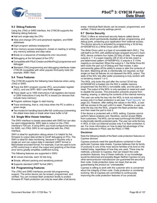 PSoC® 3: CY8C38 Family 
Data Sheet 
9.3 Debug Features 
Using the JTAG or SWD interface, the CY8C38 supports the 
following debug features: 
 Halt and single-step the CPU 
 View and change CPU and peripheral registers, and RAM 
addresses 
 Eight program address breakpoints 
 One memory access breakpoint—break on reading or writing 
any memory address and data value 
 Break on a sequence of breakpoints (non recursive) 
 Debugging at the full speed of the CPU 
 Compatible with PSoC Creator and MiniProg3 programmer and 
debugger 
 Standard JTAG programming and debugging interfaces make 
CY8C38 compatible with other popular third-party tools (for 
example, ARM / Keil) 
9.4 Trace Features 
The CY8C38 supports the following trace features when using 
JTAG or SWD: 
 Trace the 8051 program counter (PC), accumulator register 
(ACC), and one SFR / 8051 core RAM register 
 Trace depth up to 1000 instructions if all registers are traced, 
or 2000 instructions if only the PC is traced (on devices that 
include trace memory) 
 Program address trigger to start tracing 
 Trace windowing, that is, only trace when the PC is within a 
given range 
 Two modes for handling trace buffer full: continuous (overwriting 
the oldest trace data) or break when trace buffer is full 
9.5 Single Wire Viewer Interface 
The SWV interface is closely associated with SWD but can also 
be used independently. SWV data is output on the JTAG 
interface’s TDO pin. If using SWV, you must configure the device 
for SWD, not JTAG. SWV is not supported with the JTAG 
interface. 
SWV is ideal for application debug where it is helpful for the 
firmware to output data similar to 'printf' debugging on PCs. The 
SWV is ideal for data monitoring, because it requires only a 
single pin and can output data in standard UART format or 
Manchester encoded format. For example, it can be used to tune 
a PID control loop in which the output and graphing of the three 
error terms greatly simplifies coefficient tuning. 
The following features are supported in SWV: 
 32 virtual channels, each 32 bits long 
 Simple, efficient packing and serializing protocol 
 Supports standard UART format (N81) 
9.6 Programming Features 
The JTAG and SWD interfaces provide full programming 
support. The entire device can be erased, programmed, and 
verified. You can increase flash protection levels to protect 
firmware IP. Flash protection can only be reset after a full device 
erase. Individual flash blocks can be erased, programmed, and 
verified, if block security settings permit. 
9.7 Device Security 
PSoC 3 offers an advanced security feature called device 
security, which permanently disables all test, programming, and 
debug ports, protecting your application from external access. 
The device security is activated by programming a 32-bit key 
(0×50536F43) to a Write Once Latch (WOL). 
The Write Once Latch is a type of nonvolatile latch (NVL). The 
cell itself is an NVL with additional logic wrapped around it. Each 
WOL device contains four bytes (32 bits) of data. The wrapper 
outputs a ‘1’ if a super-majority (28 of 32) of its bits match a 
pre-determined pattern (0×50536F43); it outputs a ‘0’ if this 
majority is not reached. When the output is 1, the Write Once NV 
latch locks the part out of Debug and Test modes; it also 
permanently gates off the ability to erase or alter the contents of 
the latch. Matching all bits is intentionally not required, so that 
single (or few) bit failures do not deassert the WOL output. The 
state of the NVL bits after wafer processing is truly random with 
no tendency toward 1 or 0. 
The WOL only locks the part after the correct 32-bit key 
(0×50536F43) is loaded into the NVL's volatile memory, 
programmed into the NVL's nonvolatile cells, and the part is 
reset. The output of the WOL is only sampled on reset and used 
to disable the access. This precaution prevents anyone from 
reading, erasing, or altering the contents of the internal memory. 
The user can write the key into the WOL to lock out external 
access only if no flash protection is set (see “Flash Security” on 
page 22). However, after setting the values in the WOL, a user 
still has access to the part until it is reset. Therefore, a user can 
write the key into the WOL, program the flash protection data, 
and then reset the part to lock it. 
If the device is protected with a WOL setting, Cypress cannot 
perform failure analysis and, therefore, cannot accept RMAs 
from customers. The WOL can be read out through the SWD port 
to electrically identify protected parts. The user can write the key 
in WOL to lock out external access only if no flash protection is 
set. For more information on how to take full advantage of the 
security features in PSoC see the PSoC 3 TRM. 
Disclaimer 
Note the following details of the flash code protection features on 
Cypress devices. 
Cypress products meet the specifications contained in their 
particular Cypress data sheets. Cypress believes that its family 
of products is one of the most secure families of its kind on the 
market today, regardless of how they are used. There may be 
methods, unknown to Cypress, that can breach the code 
protection features. Any of these methods, to our knowledge, 
would be dishonest and possibly illegal. Neither Cypress nor any 
other semiconductor manufacturer can guarantee the security of 
their code. Code protection does not mean that we are 
guaranteeing the product as “unbreakable.” 
Cypress is willing to work with the customer who is concerned 
about the integrity of their code. Code protection is constantly 
evolving. We at Cypress are committed to continuously 
improving the code protection features of our products. 
Document Number: 001-11729 Rev. *V Page 68 of 137 
 