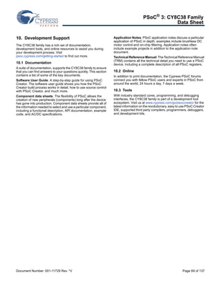 PSoC® 3: CY8C38 Family 
Data Sheet 
10. Development Support 
The CY8C38 family has a rich set of documentation, 
development tools, and online resources to assist you during 
your development process. Visit 
psoc.cypress.com/getting-started to find out more. 
10.1 Documentation 
A suite of documentation, supports the CY8C38 family to ensure 
that you can find answers to your questions quickly. This section 
contains a list of some of the key documents. 
Software User Guide: A step-by-step guide for using PSoC 
Creator. The software user guide shows you how the PSoC 
Creator build process works in detail, how to use source control 
with PSoC Creator, and much more. 
Component data sheets: The flexibility of PSoC allows the 
creation of new peripherals (components) long after the device 
has gone into production. Component data sheets provide all of 
the information needed to select and use a particular component, 
including a functional description, API documentation, example 
code, and AC/DC specifications. 
Application Notes: PSoC application notes discuss a particular 
application of PSoC in depth; examples include brushless DC 
motor control and on-chip filtering. Application notes often 
include example projects in addition to the application note 
document. 
Technical Reference Manual: The Technical Reference Manual 
(TRM) contains all the technical detail you need to use a PSoC 
device, including a complete description of all PSoC registers. 
10.2 Online 
In addition to print documentation, the Cypress PSoC forums 
connect you with fellow PSoC users and experts in PSoC from 
around the world, 24 hours a day, 7 days a week. 
10.3 Tools 
With industry standard cores, programming, and debugging 
interfaces, the CY8C38 family is part of a development tool 
ecosystem. Visit us at www.cypress.com/go/psoccreator for the 
latest information on the revolutionary, easy to use PSoC Creator 
IDE, supported third party compilers, programmers, debuggers, 
and development kits. 
Document Number: 001-11729 Rev. *V Page 69 of 137 
 