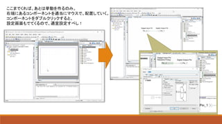 ここまでくれば、あとは挙動を作るのみ。
右端にあるコンポーネントを適当にマウスで、配置していく。
コンポーネントをダブルクリックすると、
設定画面もでてくるので、適宜設定すべし！
 
