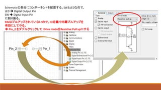 Schematicの部分にコンポーネントを配置する。SWとLEDなので、
LED  Digital Output Pin
SW  Digital Input Pin
に割り振る。
SWはプルアップされていないので、IO定義で内蔵プルアップを
有効にしてやる。
 Pin_2 をダブルクリックして Drive modeをResistive Pull upにする
 