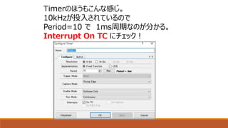 Timerのほうもこんな感じ。
10kHzが投入されているので
Period=10 で 1ms周期なのが分かる。
Interrupt On TC にチェック！
 