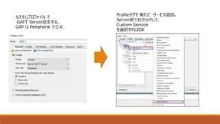 カスタムプロファイル で
GATT Server設定する。
GAP は Peripheral でＯＫ．
Profileタブで 新たに サービス追加。
Server部で右クリックして、
Custom Service
を選択すればOK
 