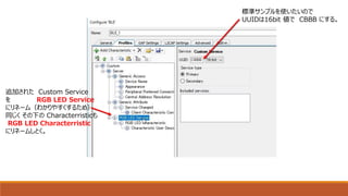 追加された Custom Service
を RGB LED Service
にリネーム（わかりやすくするため）
同じく その下の Characterristicも
RGB LED Characterristic
にリネームしとく。
標準サンプルを使いたいので
UUIDは16bit 値で CBBB にする。
 